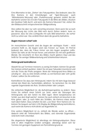 Eine Alternative ist das „Ziehen” des Fokuspunktes. Das bedeutet, dass Sie
Ihre Kamera in den Einstellungen auf “Spot-Messung”, auch
“Mittenbetonte Messung” oder „Punktmessung” genannt, stellen. Bei der
Aufnahme setzten Sie erst den Fokuspunkt in die Mitte des Bildes, drücken
den Auslöser halb durch, und wenn die Kamera fokussiert hat, ziehen Sie
den Bildausschnitt entsprechend der Bildgestaltung.

Dies sollten Sie aber nur sehr vorsichtig einsetzen. Denn wenn Sie so nach
der Messung des Lichts das Bild noch durch Ziehen ändern, kann es
passieren, dass Sie eine Lichtquelle mit aufs Bild bekommen, die vorher
nicht zu sehen war. Das verdirbt Ihnen dann die gesamte Aufnahme.

Augen müssen scharf sein

Im menschlichen Gesicht sind die Augen der wichtigste Punkt - nicht
umsonst heißt es, die Augen seien das Fenster zur Seele. Im Porträt
bedeutet das, dass der Fokus immer von den Augen ausgehen sollte.
Gehen Sie nahe an die Person heran, und arbeiten Sie mit weit geöffneter
Blende. Die Unschärfe im Rest des Bildes macht glattere Haut und das
heißt für Sie weniger Bildbearbeitung und Schönheitskorrekturen.

Hintergrund kontrollieren

Obwohl Sie auf Terminen meistens zu wenig Zeit haben, können Sie gerade
hier können einfach punkten, indem Sie ein paar Sekunden investieren und
sich die Tricks der Profis aneignen. Wenn der Hintergrund ihres Bildes zu
unruhig ist - also zu viele Details enthält, zu viel Kontrast oder sehr grelle
Farben, sollten Sie ihn entfernen.

Kontrollieren Sie dazu den Hintergrund, indem Sie mit dem Auge bewusst
einmal den Rand des Sucherbildes abfahren. So bemerken Sie ins Bild
ragende Gegenstände wie Äste, Straßenschilder oder Lampen.

Die einfachste Möglichkeit ist, die Aufnahmeperspektive zu ändern. Dazu
treten Sie einfach einen Schritt zur Seite, wenn die Störungen des
Hintergrunds von den Seiten ins Bild ragen. Wenn beispielsweise ein
Schild „aus dem Kopf wächst”, können Sie auch einfach ein bisschen in die
Knie gehen, oder, je nach Höhe des Schildes, die Kamera etwas weiter
nach oben halten. Dazu schalten Sie den „Live View” Ihrer Kamera ein. So
können Sie bequem auf dem LCD-Display die Bildgestaltung kontrollieren,
auch wenn die Kamera nicht direkt auf Augenhöhe ist.

Eine weitere Möglichkeit ist es, einfach die Blende weiter zu öffnen -
dadurch sinkt die Tiefenschärfe des Bildes, und störende Gegenstände
sind nicht mehr erkennbar.

Die eleganteste Möglichkeit ist allerdings ein Hintergrundsystem. Diese
sind in allen möglichen Größen verfügbar, allerdings bietet sich für
Termine mit geringem Equipment ein Porträthintergrund an.

                                                                                 Seite 48
 