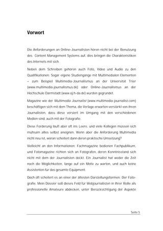 Vorwort


Die Anforderungen an Online-Journalisten hören nicht bei der Benutzung
des Content Management Systems auf, dies bringen die Charakteristiken
des Internets mit sich.

Neben dem Schreiben gehören auch Foto, Video und Audio zu den
Qualifikationen. Sogar eigene Studiengänge mit Multimedialen Elementen
– zum Beispiel Multimedia-Journalismus an der Universität Trier
(www.multimedia-journalismus.de) oder Online-Journalismus an der
Hochschule Darmstadt (www.oj.h-da.de) wurden gegründet.

Magazine wie der Multimedia Journalist (www.multimedia-journalist.com)
beschäftigen sich mit dem Thema, die Verlage erwarten verstärkt von ihren
Journalisten, dass diese versiert im Umgang mit den verschiedenen
Medien sind, auch mit der Fotografie.

Diese Forderung läuft aber oft ins Leere, und viele Kollegen müssen sich
mühsam alles selbst aneignen. Wenn aber die Anforderung Multimedia
nicht neu ist, woran scheitert dann deren praktische Umsetzung?

Vielleicht an den Informationen: Fachmagazine bedienen Fachpublikum,
und Fotomagazine richten sich an Fotografen, deren Kenntnisstand sich
nicht mit dem der Journalisten deckt. Ein Journalist hat weder die Zeit
noch die Möglichkeiten, lange auf ein Motiv zu warten, und auch keine
Assistenten für das gesamte Equipment.

Doch oft scheitert es an einer der ältesten Darstellungsformen: Der Foto-
grafie. Mein Dossier soll dieses Feld für Webjournalisten in Ihrer Rolle als
professionelle Amateure abdecken, unter Berücksichtigung der Aspekte




                                                                        Seite 5
 