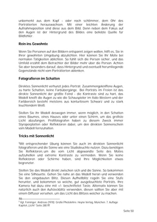 unbemerkt aus dem Kopf - oder noch schlimmer, dem Ohr des
Porträtierten herauswachsen. Mit einer leichten Änderung der
Aufnahmeposition sind diese aus dem Bild. Denn neben dem Fokus auf
den Augen ist der Hintergrund des Bildes eine beliebte Quelle für
Bildfehler.

Rein ins Gewohnte

Wenn Sie Personen auf den Bildern entspannt zeigen wollen, hilft es, Sie in
Ihrer gewohnten Umgebung abzulichten. Hier können Sie Ihr Motiv bei
normalen Tätigkeiten ablichten. So fühlt sich die Person sicher, und das
Umfeld erzählt dem Betrachter der Bilder mehr über die Person. Achten
Sie aber besonders darauf, dass Hintergrund und eventuell herumliegende
Gegenstände nicht vom Porträtierten ablenken.

Fotografieren im Schatten

Direktes Sonnenlicht verhunzt jedes Porträt: Zusammengekniffene Augen,
zu harte Schatten, keine Farbübergänge. Bei Porträts im Freien ist das
direkte Sonnenlicht der größte Feind - die Kontraste sind zu hart, das
Modell kneift die Augen zu wie die Schauspieler im Italo-Western und der
Farbbereich besteht meistens aus konturlosem Schwarz und zu stark
leuchtendem Weiß.

Stellen Sie ihr Modell deswegen immer, wenn möglich, in den Schatten
eines Baumes, eines Hauses oder unter einen Schirm, um das grellste
Licht abzufangen. Profifotografen haben zu diesem Zweck immer
Styroporplatten oder Reflektoren dabei, um den direkten Sonnenschein
vom Modell fernzuhalten.

Tricks mit Sonnenlicht
6
 Mit entsprechender Übung können Sie auch im direkten Sonnenlicht
fotografieren und die Sonne wie eine Studioleuchte nutzen. Dazu benötigen
Sie Reflektoren, um die vom Licht abgewandte Seite des Motivs
aufzuhellen und extreme Kontraste zu vermeiden. Wenn Sie keine
Reflektoren oder Schirme haben, sind Ihre Möglichkeiten etwas
begrenzter.

Stellen Sie das Modell direkt zwischen sich und die Sonne. So bekommen
Sie eine Silhouette. Gehen Sie nahe an das Modell heran und verwenden
Sie den eingebauten Blitz. Diesen Aufhellblitz regeln Sie eine Stufe
herunter, und bekommen so weiche, gut ausgeleuchtete Porträts. Ihre
Kamera hat dazu eine mit +/- beschriftetet Taste. Alternativ können Sie
natürlich auch den Aufsteckblitz verwenden, diesen sollten Sie aber mit
einem Diffusor versehen, um das Licht des Blitzes weicher zu machen.
50
6
 Vgl. Feininger, Andreas (1978): Große Photolehre. Heyne Verlag, München. 7. Auflage
Kapitel „Licht“ Seite 280 fff

                                                                                       Seite 50
 