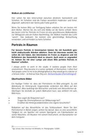 Wolken als Lichtformer

    Hier sehen Sie den Unterschied zwischen direktem Sonnenlicht und
    Schatten: Im Schatten sind die Farben wesentlich moderater und feiner
    abgestuft, während in der Sonne jede Farbe grell ist.

    Wenn Sie keinen Blitz zur Verfügung haben arbeiten Sie am besten mit
    dem Wetter. Warten Sie, bis sich eine Wolke vor die Sonne schiebt. Denn
    das beste Licht für Porträts im Freien ist eine geschlossene Wolkendecke
    zur Mittagszeit und am frühen Nachmittag. Die Wolken machen das Licht
    “weich”. Das bedeutet, Sie können eine gleichmäßige Beleuchtung
    verwenden, und vermeiden zu harte Schatten.

    Porträts in Räumen
    Für bessere Porträts in Innenräumen können Sie mit Kunstlicht ganz
    leicht eindrucksvolle Arbeiten abliefern. Denn bei Interviews werden Sie
    selten die Zeit haben, den Interviewten im Freien zu drapieren und mit
    Reflektoren das Sonnenlicht ideal zu steuern. Auch wenn es ungewohnt
    ist, können Sie mit einer Lampe und einem Blitz perfekte Porträts in
    Räumen7 schießen.

    I always prefer to work in the studio. It isolates people from their
    environment. They become in a sense symbolic of themselves. I often feel
    that people come to me to be photographed as they would go to a doctor or
    a fortune teller - to find out how they are. Richard Avedon (Porträtfotograf)

    Überfrachtete Bilder

    Ein häufiger Fehler ist, dass der Porträtierte im Bild untergeht. Zu viel
    Ablenkung im Hintergrund, Gegenstände verdecken den Blick auf den
    Menschen. Alles bedrängt den Betrachter und lenkt vom Wesentlichen ab.
    Überlegen Sie deshalb vor jedem Abdrücken kurz, was wirklich mit aufs
    Bild muss.

              Was sagen die Requisiten aus?
              Tragen die Zimmerpflanzen zur Bildaussage bei?
              Erzählen die Hintergrundaktivitäten eine eigene Geschichte?

    Reduktion auf das Wesentliche ist das Schlüsselwort. Wenn Sie den
    Porträtierten in Aktion zeigen, achten Sie darauf, dass es eine wesentliche
    Tätigkeit ist: ein Sportler mit seinem Sportgerät, ein Fabrikarbeiter an
    seiner Maschine, ein Musiker mit seinem Instrument, ein Büroarbeiter vor
    dem Computer.



    51
    7
        Vgl. Schulz, Max: Interieur mit Miniblitz. In: Photographie 5/2009

                                                                                    Seite 51
 