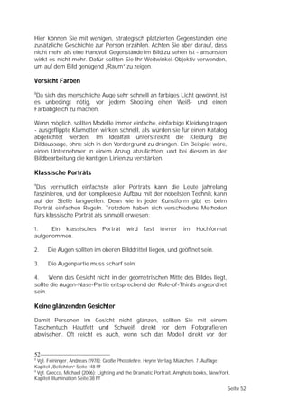 Hier können Sie mit wenigen, strategisch platzierten Gegenständen eine
zusätzliche Geschichte zur Person erzählen. Achten Sie aber darauf, dass
nicht mehr als eine Handvoll Gegenstände im Bild zu sehen ist - ansonsten
wirkt es nicht mehr. Dafür sollten Sie Ihr Weitwinkel-Objektiv verwenden,
um auf dem Bild genügend „Raum” zu zeigen.

Vorsicht Farben
8
 Da sich das menschliche Auge sehr schnell an farbiges Licht gewöhnt, ist
es unbedingt nötig, vor jedem Shooting einen Weiß- und einen
Farbabgleich zu machen.

Wenn möglich, sollten Modelle immer einfache, einfarbige Kleidung tragen
- ausgeflippte Klamotten wirken schnell, als würden sie für einen Katalog
abgelichtet werden. Im Idealfall unterstreicht die Kleidung die
Bildaussage, ohne sich in den Vordergrund zu drängen. Ein Beispiel wäre,
einen Unternehmer in einem Anzug abzulichten, und bei diesem in der
Bildbearbeitung die kantigen Linien zu verstärken.

Klassische Porträts
9
 Das vermutlich einfachste aller Porträts kann die Leute jahrelang
faszinieren, und der komplexeste Aufbau mit der nobelsten Technik kann
auf der Stelle langweilen. Denn wie in jeder Kunstform gibt es beim
Porträt einfachen Regeln. Trotzdem haben sich verschiedene Methoden
fürs klassische Porträt als sinnvoll erwiesen:

1.    Ein klassisches          Porträt    wird    fast    immer      im    Hochformat
aufgenommen.

2.    Die Augen sollten im oberen Bilddrittel liegen, und geöffnet sein.

3.    Die Augenpartie muss scharf sein.

4.    Wenn das Gesicht nicht in der geometrischen Mitte des Bildes liegt,
sollte die Augen-Nase-Partie entsprechend der Rule-of-Thirds angeordnet
sein.

Keine glänzenden Gesichter

Damit Personen im Gesicht nicht glänzen, sollten Sie mit einem
Taschentuch Hautfett und Schweiß direkt vor dem Fotografieren
abwischen. Oft reicht es auch, wenn sich das Modell direkt vor der


52
8
  Vgl. Feininger, Andreas (1978): Große Photolehre. Heyne Verlag, München. 7. Auflage
Kapitel „Belichten“ Seite 148 fff
9
  Vgl. Grecco, Michael (2006): Lighting and the Dramatic Portrait. Amphoto books, New York.
Kapitel Illumination Seite 38 fff

                                                                                         Seite 52
 