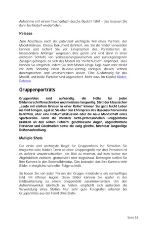 Aufnahme mit einem Taschentuch durchs Gesicht fährt - das müssen Sie
dann bei Bedarf wiederholen.

Release

Zum Abschluss noch der potenziell wichtigste Teil eines Porträts: der
Model-Release. Dieses Dokument definiert, wie Sie die Bilder verwenden
können und sichert Sie vor Einsprüchen des Porträtierten ab.
Insbesondere Anfänger vergessen dies gerne und sind dann in einer
endlosen Schleife von Verbesserungswünschen und zurückgezogenen
Zusagen gefangen, da sich das Modell als “nicht hübsch” empfindet. Dies
können Sie umgehen, indem Sie dem Modell einige Tage zuvor oder direkt
vor dem Shooting einen Release-Vertrag vorlegen, diesen schnell
durchsprechen, und unterschreiben lassen. Eine Ausführung für das
Modell, und beide Parteien sind abgesichert. Mehr dazu im Kapitel Model-
Release.

Gruppenporträts
Gruppenfotos       sind      aufwändig,     die    Hölle     für     jeden
Bildunterschriftenschreiber und meistens langweilig. Statt der klassischen
„Leute mit steifem Grinsen in einer Reihe” können Sie ganz leicht Leben
ins Bild bringen, egal ob Sie über den Ehrenpreis des Hasenzüchtervereins
berichten, über eine Podiumsdiskussion oder die neue Mannschaft eines
Sportvereins. Denn die meisten nicht-professionellen Gruppenfotos
kranken an den selben Fehlern: geschlossene Augen, abgeschnittene
Personen und Gliedmaßen sowie die ewig gleiche, furchtbar langweilige
Reihenaufstellung.

Multiple Shots

Die erste und wichtigste Regel für Gruppenfotos ist: Schießen Sie
möglichst viele Bilder! Denn ab einer Gruppengröße von drei Personen ist
es äußerst unwahrscheinlich, ein Bild zu machen, auf dem keiner der
Abgebildeten zwinkert, grimassiert oder wegschaut. Deswegen stellen Sie
Ihre Kamera in den Serienbildmodus. Das bedeutet, das Ihre Kamera viele
Bilder in möglichst schneller Folge schießt.

So haben Sie von jeder Person der Gruppe mindestens ein vernünftiges
Bild mit offenen Augen. Diese Bilder können Sie später in der
Bildbearbeitung zu einem Gruppenbild zusammensetzen. Um den
Aufnahmewinkel identisch zu halten, empfiehlt sich außerdem die
Verwendung eines Stativs. Nur sehr gute Fotografen arbeiten bei
Gruppenfotos aus der Hand ohne Stativ.




                                                                             Seite 53
 