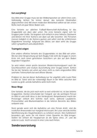 Get everything!

Das Bild einer Gruppe muss bei der Bildkomposition vor allem Eines sein:
Vollständig. Achten Sie immer darauf, das keinerlei Gliedmaßen
abgeschnitten sind. Mit einem moderaten Weitwinkel sollten vor der ersten
Reihe noch ein paar Meter Boden sein.

Eine Variante zur üblichen Fußball-Mannschaft-Aufstellung ist das
Gruppenbild von oben oder unten. Die erste Variante eignet sich für
Gruppen jeder Größe. Sie begeben sich einfach in einer höheres Stockwerk
und blicken mit ihrer Kamera von oben auf alle Gesichter. Die Personen
müssen lediglich in die Kamera gucken und sofort sind die schlimmsten
Doppelkinne beseitigt. Aufgrund des Blicks von oben wirkt die Gruppe
sofort sympathisch und unbedrohlich.

Teamgeist zeigen

Eine andere effektive Variante des Gruppenbildes ist das Bild von unten.
Wie bei einer Besprechung auf dem Rugby-Feld steht die Gruppe in einem
Kreis mit nach innen gerichteten Gesichtern um den auf dem Boden
liegenden Fotografen.

So wird neben einem positiv besetzen Wiedererkennungswert auch die
Geschlossenheit und resolute Ausstrahlung einer Gruppe betont. Achten
Sie bei der Variante von unten auf einen nicht zu stark eingestellten Blitz
und hohe Tiefenschärfe bei weit offener Blende.

Problem ist, das bei dieser Aufstellung nur für ungefähr zehn Leute Platz
im Bild ist. Sonst wird der notwendige Raum in der Mitte zwischen den
Leuten zu groß, und die Aufnahme wirkt nicht mehr.

Neue Wege

Eine Variante, die bis jetzt noch nicht so weit verbreitet ist, ist das betonte
Gruppenfoto. Hierbei entscheidet der Fotograf, wer die wichtigste Person
im Bild ist und stellt diese in den Vordergrund. Beispielsweise macht der
Preisträger einfach drei Schritte nach vorne, während Laudatoren,
Preisverleiher und Blumenmädchen in die tieferen Bereiche des Bildes
verbannt sind.

Denn gerade wenn sich die Aufnahme um eine Person dreht, sind die
restlichen Anwesenden nur marginal interessant, Ihr Leser wird die leichte
Identifizierung des Hauptcharakters zu schätzen wissen. Dies funktioniert
besonders gut, wenn Sie mit klaren Linien Dynamik ins Bild bringen.
Stellen Sie einfach die Hauptperson an die Spitze eines „V”, und die
anderen Leute leicht versetzt in einer Linie nach hinten.

Sonderausrüstung
                                                                                  Seite 54
 