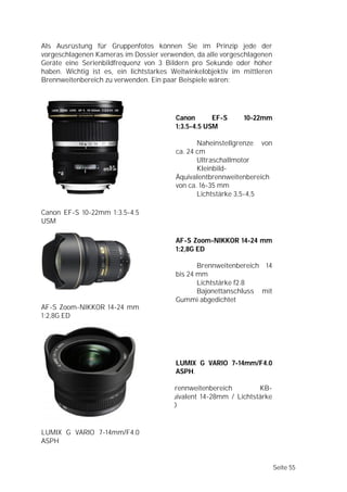 Als Ausrüstung für Gruppenfotos können Sie im Prinzip jede der
vorgeschlagenen Kameras im Dossier verwenden, da alle vorgeschlagenen
Geräte eine Serienbildfrequenz von 3 Bildern pro Sekunde oder höher
haben. Wichtig ist es, ein lichtstarkes Weitwinkelobjektiv im mittleren
Brennweitenbereich zu verwenden. Ein paar Beispiele wären:




                                         Canon       EF-S     10-22mm
                                         1:3.5-4.5 USM

                                                Naheinstellgrenze von
                                         ca. 24 cm
                                                Ultraschallmotor
                                                Kleinbild-
                                         Äquivalentbrennweitenbereich
                                         von ca. 16-35 mm
                                                Lichtstärke 3,5-4,5

Canon EF-S 10-22mm 1:3.5-4.5
USM

                                         AF-S Zoom-NIKKOR 14-24 mm
                                         1:2,8G ED

                                                Brennweitenbereich 14
                                         bis 24 mm
                                                Lichtstärke f2.8
                                                Bajonettanschluss mit
                                         Gummi abgedichtet
AF-S Zoom-NIKKOR 14-24 mm
1:2,8G ED




                                         LUMIX G VARIO 7-14mm/F4.0
                                         ASPH.

                                      BBrennweitenbereich         KB-
                                      äquivalent 14-28mm / Lichtstärke
                                      f4.0


LUMIX G VARIO 7-14mm/F4.0
ASPH


                                                                          Seite 55
 