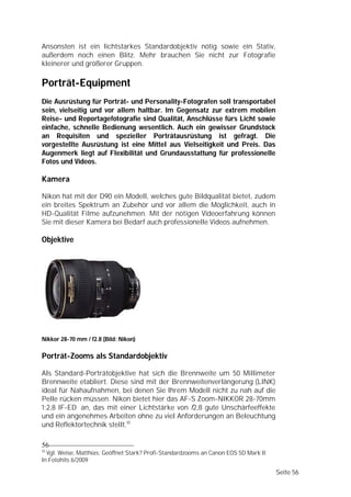 Ansonsten ist ein lichtstarkes Standardobjektiv nötig sowie ein Stativ,
außerdem noch einen Blitz. Mehr brauchen Sie nicht zur Fotografie
kleinerer und größerer Gruppen.

Porträt-Equipment
Die Ausrüstung für Porträt- und Personality-Fotografen soll transportabel
sein, vielseitig und vor allem haltbar. Im Gegensatz zur extrem mobilen
Reise- und Reportagefotografie sind Qualität, Anschlüsse fürs Licht sowie
einfache, schnelle Bedienung wesentlich. Auch ein gewisser Grundstock
an Requisiten und spezieller Porträtausrüstung ist gefragt. Die
vorgestellte Ausrüstung ist eine Mittel aus Vielseitigkeit und Preis. Das
Augenmerk liegt auf Flexibilität und Grundausstattung für professionelle
Fotos und Videos.

Kamera

Nikon hat mit der D90 ein Modell, welches gute Bildqualität bietet, zudem
ein breites Spektrum an Zubehör und vor allem die Möglichkeit, auch in
HD-Qualität Filme aufzunehmen. Mit der nötigen Videoerfahrung können
Sie mit dieser Kamera bei Bedarf auch professionelle Videos aufnehmen.

Objektive




Nikkor 28-70 mm / f2.8 (Bild: Nikon)

Porträt-Zooms als Standardobjektiv

Als Standard-Porträtobjektive hat sich die Brennweite um 50 Millimeter
Brennweite etabliert. Diese sind mit der Brennweitenverlängerung (LINK)
ideal für Nahaufnahmen, bei denen Sie Ihrem Modell nicht zu nah auf die
Pelle rücken müssen. Nikon bietet hier das AF-S Zoom-NIKKOR 28-70mm
1:2,8 IF-ED an, das mit einer Lichtstärke von f2,8 gute Unschärfeeffekte
und ein angenehmes Arbeiten ohne zu viel Anforderungen an Beleuchtung
und Reflektortechnik stellt.10

56
10
  Vgl. Weise, Matthias: Geöffnet Stark? Profi-Standardzooms an Canon EOS 5D Mark II.
In Fotohits 6/2009

                                                                                       Seite 56
 