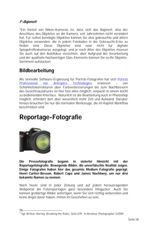 F-Bajonett
11
 Ein Vorteil von Nikon-Kameras ist, dass sich das Bajonett, also der
Anschluss des Objektivs an die Kamera, seit Jahrzehnten nicht verändert
hat. Für selten benötigte Objektive können Sie also gebrauchte und ältere
Objektive verwenden, die in jedem Fotoladen in der Gebraucht-Ecke zu
finden sind. Diese Objektive sind zwar nicht für digitale
Spiegelreflexkameras ausgelegt, und je nach Alter des Objektivs müssen
Sie auch auf den Autofokus verzichten, aber Aufgrund der Verarbeitung
und der qualitativ hochwertigen Glas-Elemente können Sie so Ihr Objektiv-
Sortiment aufstocken.

Bildbearbeitung
Als sinnvolle Software-Ergänzung für Porträt-Fotografen hat sich Porträt
Professional    von    Antropics     Technologies     erwiesen     -    von
Schönheitskorrekturen über Farbverbesserungen bis zum Nachbessern
des Gesichtsausdrucks ist hier fast alles möglich, verpackt in einem leicht
zu bedienenden Interface. Natürlich ist die Bearbeitung auch in Photoshop
möglich, erfordert dort aber wesentlich mehr Zeit und Aufwand. Darüber
hinaus brauchen Sie nur die normalen Werkzeuge, die im Kapitel Workflow
beschrieben sind.


Reportage-Fotografie




Die Pressefotografie begann in vielerlei Hinsicht mit der
Reportagefotografie: Bewegende Bilder, die unverfälschte Realität zeigen.
Einige Fotografen haben hier das gesamte Medium Fotografie geprägt:
Henri Cartier-Besson, Robert Capa und James Nachtwey, um nur drei
bekannte Namen zu nennen.

Noch heute sind in jeder Zeitung und auf jedem herausragenden
Webportal die Fotoreportagen ganz besondere Hingucker. Auch Sie
können großartige Bilder anfertigen, wenn Sie sich richtig vorbereiten und
keine Angst davor haben, mitten im Geschehen zu sein.


58
11
     Vgl. Britton, Barney: Breaking the Rules, Seite 67ff. In Amateur Photographer 5/2009

                                                                                            Seite 58
 