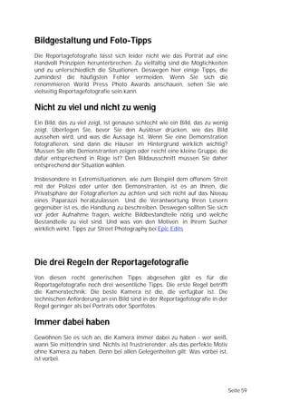 Bildgestaltung und Foto-Tipps
Die Reportagefotografie lässt sich leider nicht wie das Porträt auf eine
Handvoll Prinzipien herunterbrechen. Zu vielfältig sind die Möglichkeiten
und zu unterschiedlich die Situationen. Deswegen hier einige Tipps, die
zumindest die häufigsten Fehler vermeiden. Wenn Sie sich die
renommieren World Press Photo Awards anschauen, sehen Sie wie
vielseitig Reportagefotografie sein kann

Nicht zu viel und nicht zu wenig
Ein Bild, das zu viel zeigt, ist genauso schlecht wie ein Bild, das zu wenig
zeigt. Überlegen Sie, bevor Sie den Auslöser drücken, wie das Bild
aussehen wird, und was die Aussage ist. Wenn Sie eine Demonstration
fotografieren, sind dann die Häuser im Hintergrund wirklich wichtig?
Müssen Sie alle Demonstranten zeigen oder reicht eine kleine Gruppe, die
dafür entsprechend in Rage ist? Den Bildausschnitt müssen Sie daher
entsprechend der Situation wählen.

Insbesondere in Extremsituationen, wie zum Beispiel dem offenem Streit
mit der Polizei oder unter den Demonstranten, ist es an Ihnen, die
Privatsphäre der Fotografierten zu achten und sich nicht auf das Niveau
eines Paparazzi herabzulassen. Und die Verantwortung Ihren Lesern
gegenüber ist es, die Handlung zu beschreiben. Deswegen sollten Sie sich
vor jeder Aufnahme fragen, welche Bildbestandteile nötig und welche
Bestandteile zu viel sind. Und was von den Motiven in Ihrem Sucher
wirklich wirkt. Tipps zur Street Photography bei Epic Edits




Die drei Regeln der Reportagefotografie
Von diesen recht generischen Tipps abgesehen gibt es für die
Reportagefotografie noch drei wesentliche Tipps. Die erste Regel betrifft
die Kameratechnik: Die beste Kamera ist die, die verfügbar ist. Die
technischen Anforderung an ein Bild sind in der Reportagefotografie in der
Regel geringer als bei Porträts oder Sportfotos.

Immer dabei haben
Gewöhnen Sie es sich an, die Kamera immer dabei zu haben - wer weiß,
wann Sie mittendrin sind. Nichts ist frustrierender, als das perfekte Motiv
ohne Kamera zu haben. Denn bei allen Gelegenheiten gilt: Was vorbei ist,
ist vorbei.




                                                                               Seite 59
 