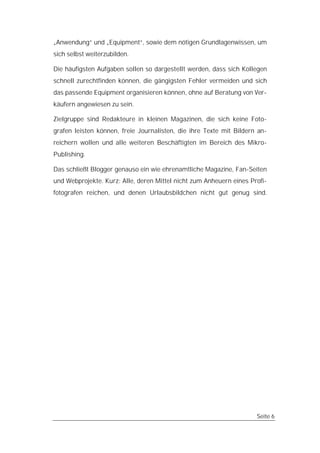 „Anwendung“ und „Equipment“, sowie dem nötigen Grundlagenwissen, um
sich selbst weiterzubilden.

Die häufigsten Aufgaben sollen so dargestellt werden, dass sich Kollegen
schnell zurechtfinden können, die gängigsten Fehler vermeiden und sich
das passende Equipment organisieren können, ohne auf Beratung von Ver-
käufern angewiesen zu sein.

Zielgruppe sind Redakteure in kleinen Magazinen, die sich keine Foto-
grafen leisten können, freie Journalisten, die ihre Texte mit Bildern an-
reichern wollen und alle weiteren Beschäftigten im Bereich des Mikro-
Publishing.

Das schließt Blogger genauso ein wie ehrenamtliche Magazine, Fan-Seiten
und Webprojekte. Kurz: Alle, deren Mittel nicht zum Anheuern eines Profi-
fotografen reichen, und denen Urlaubsbildchen nicht gut genug sind.




                                                                     Seite 6
 