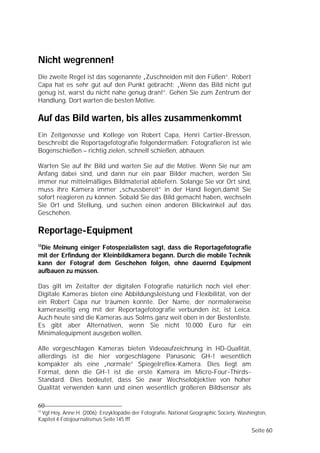 Nicht wegrennen!
Die zweite Regel ist das sogenannte „Zuschneiden mit den Füßen”. Robert
Capa hat es sehr gut auf den Punkt gebracht: „Wenn das Bild nicht gut
genug ist, warst du nicht nahe genug dran!”. Gehen Sie zum Zentrum der
Handlung. Dort warten die besten Motive.

Auf das Bild warten, bis alles zusammenkommt
Ein Zeitgenosse und Kollege von Robert Capa, Henri Cartier-Bresson,
beschreibt die Reportagefotografie folgendermaßen: Fotografieren ist wie
Bogenschießen – richtig zielen, schnell schießen, abhauen.

Warten Sie auf Ihr Bild und warten Sie auf die Motive. Wenn Sie nur am
Anfang dabei sind, und dann nur ein paar Bilder machen, werden Sie
immer nur mittelmäßiges Bildmaterial abliefern. Solange Sie vor Ort sind,
muss ihre Kamera immer „schussbereit” in der Hand liegen,damit Sie
sofort reagieren zu können. Sobald Sie das Bild gemacht haben, wechseln
Sie Ort und Stellung, und suchen einen anderen Blickwinkel auf das
Geschehen.

Reportage-Equipment
12
 Die Meinung einiger Fotospezialisten sagt, dass die Reportagefotografie
mit der Erfindung der Kleinbildkamera begann. Durch die mobile Technik
kann der Fotograf dem Geschehen folgen, ohne dauernd Equipment
aufbauen zu müssen.

Das gilt im Zeitalter der digitalen Fotografie natürlich noch viel eher:
Digitale Kameras bieten eine Abbildungsleistung und Flexibilität, von der
ein Robert Capa nur träumen konnte. Der Name, der normalerweise
kameraseitig eng mit der Reportagefotografie verbunden ist, ist Leica.
Auch heute sind die Kameras aus Solms ganz weit oben in der Bestenliste.
Es gibt aber Alternativen, wenn Sie nicht 10.000 Euro für ein
Minimalequipment ausgeben wollen.

Alle vorgeschlagen Kameras bieten Videoaufzeichnung in HD-Qualität,
allerdings ist die hier vorgeschlagene Panasonic GH-1 wesentlich
kompakter als eine „normale” Spiegelreflex-Kamera. Dies liegt am
Format, denn die GH-1 ist die erste Kamera im Micro-Four-Thirds-
Standard. Dies bedeutet, dass Sie zwar Wechselobjektive von hoher
Qualität verwenden kann und einen wesentlich größeren Bildsensor als

60
12
 Vgl Hoy, Anne H. (2006): Enzyklopädie der Fotografie. National Geographic Society, Washington,
Kapitel 4 Fotojournalismus Seite 145 fff

                                                                                        Seite 60
 