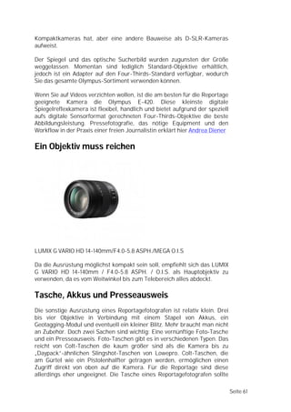 Kompaktkameras hat, aber eine andere Bauweise als D-SLR-Kameras
aufweist.

Der Spiegel und das optische Sucherbild wurden zugunsten der Größe
weggelassen. Momentan sind lediglich Standard-Objektive erhältlich,
jedoch ist ein Adapter auf den Four-Thirds-Standard verfügbar, wodurch
Sie das gesamte Olympus-Sortiment verwenden können.

Wenn Sie auf Videos verzichten wollen, ist die am besten für die Reportage
geeignete Kamera die Olympus E-420. Diese kleinste digitale
Spiegelreflexkamera ist flexibel, handlich und bietet aufgrund der speziell
aufs digitale Sensorformat gerechneten Four-Thirds-Objektive die beste
Abbildungsleistung. Pressefotografie, das nötige Equipment und den
Workflow in der Praxis einer freien Journalistin erklärt hier Andrea Diener

Ein Objektiv muss reichen




LUMIX G VARIO HD 14-140mm/F4.0-5.8 ASPH./MEGA O.I.S

Da die Ausrüstung möglichst kompakt sein soll, empfiehlt sich das LUMIX
G VARIO HD 14-140mm / F4.0-5.8 ASPH. / O.I.S. als Hauptobjektiv zu
verwenden, da es vom Weitwinkel bis zum Telebereich alles abdeckt.

Tasche, Akkus und Presseausweis
Die sonstige Ausrüstung eines Reportagefotografen ist relativ klein. Drei
bis vier Objektive in Verbindung mit einem Stapel von Akkus, ein
Geotagging-Modul und eventuell ein kleiner Blitz. Mehr braucht man nicht
an Zubehör. Doch zwei Sachen sind wichtig: Eine vernünftige Foto-Tasche
und ein Presseausweis. Foto-Taschen gibt es in verschiedenen Typen. Das
reicht von Colt-Taschen die kaum größer sind als die Kamera bis zu
„Daypack”-ähnlichen Slingshot-Taschen von Lowepro. Colt-Taschen, die
am Gürtel wie ein Pistolenhalfter getragen werden, ermöglichen einen
Zugriff direkt von oben auf die Kamera. Für die Reportage sind diese
allerdings eher ungeeignet. Die Tasche eines Reportagefotografen sollte

                                                                              Seite 61
 