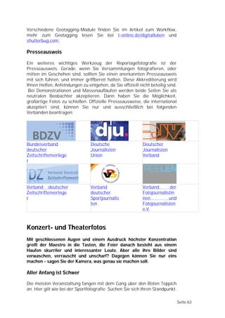 Verschiedene Geotagging-Module finden Sie im Artikel zum Workflow,
mehr zum Geotagging lesen Sie bei t-online.de/digitalleben und
shutterbug.com.

Presseausweis

Ein weiteres wichtiges Werkzeug der Reportagefotografie ist der
Presseausweis. Gerade, wenn Sie Versammlungen fotografieren, oder
mitten im Geschehen sind, sollten Sie einen anerkannten Presseausweis
mit sich führen, und immer griffbereit halten. Diese Akkreditierung wird
Ihnen Helfen, Anfeindungen zu entgehen, da Sie offiziell nicht beteilig sind.
 Bei Demonstrationen und Massenaufläufen werden beide Seiten Sie als
neutralen Beobachter akzeptieren. Dann haben Sie die Möglichkeit,
großartige Fotos zu schießen. Offizielle Presseausweise, die international
akzeptiert sind, können Sie nur und ausschließlich bei folgenden
Verbänden beantragen:




Bundesverband                   Deutsche                   Deutscher
deutscher                       Journalisten               Journalisten
Zeitschriftenverlege            Union                      Verband
r




Verband deutscher               Verband                    Verband       der
Zeitschriftenverlege            deutscher                  Fotojournalistin
r                               Sportjournalis             nen          und
                                ten                        Fotojournalisten
                                                           e.V.



Konzert- und Theaterfotos
Mit geschlossenen Augen und einem Ausdruck höchster Konzentration
greift der Maestro in die Tasten, die Feier danach besteht aus einem
Haufen skurriler und interessanter Leute. Aber alle ihre Bilder sind
verwaschen, verrauscht und unscharf? Dagegen können Sie nur eins
machen - sagen Sie der Kamera, was genau sie machen soll.

Aller Anfang ist Schwer

Die meisten Veranstaltung fangen mit dem Gang über den Roten Teppich
an. Hier gilt wie bei der Sportfotografie: Suchen Sie sich Ihren Standpunkt.

                                                                                Seite 63
 