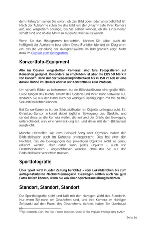 dem Histogram sehen Sie sofort, ob das Bild über- oder unterbelichtet ist.
Nach der Aufnahme rufen Sie das Bild mit der „Play”-Taste Ihrer Kamera
auf, und vergrößern solange, bis Sie sehen können, ob die Einzelheiten
scharf sind und ob das Motiv so aussieht, wie Sie es wollen.

Wenn Sie das Histogramm betrachten, können Sie dabei auch die
Helligkeit der Aufnahme beurteilen. Diese Funktion blendet ein Diagramm
ein, das die Verteilung der Helligkeitswerte im Bild grafisch zeigt. Mehr
dazu im Glossar zum Histogramm.

Konzertfoto-Equipment
Alle im Dossier vorgestellten Kameras sind fürs Fotografieren auf
Konzerten geeignet. Besonders zu empfehlen ist aber die EOS 5D Mark II
von Canon14. Denn mit der Sensorempfindlichkeit bis zu ISO 25.600 ist eine
dunkle Bühne im Theater oder in der Konzerthalle kein Problem.

Um scharfe Bilder zu bekommen, ist ein Bildstabilisator eine große Hilfe.
Diese fangen das leichte Zittern des Bodens und Ihrer Hand teilweise auf,
wodurch Sie aus der Hand auch bei widrigen Bedingungen mit bis zu 1/60
Sekunde belichten können.

Bei Canon-Kameras ist der Bildstabilisator im Objektiv untergebracht. Ein
Gyroskop-Sensor erkennt dabei jegliche Bewegung des Objektiv, und
sendet diese an die Kamera weiter, die anhand der Größe der Bewegung
unterscheidet, was eine Verwacklung ist, und diese mit dem Bildsensor
ausgleicht.

Manche Hersteller, wie zum Beispiel Sony oder Olympus, haben den
Bildstabilisator auch im Gehäuse untergebracht. Dies hat zwar den
Nachteil, das die Bewegungen des jeweiligen Objektivs nicht so genau
erkannt werden, aber dafür kann jedes Objektiv - auch von
Fremdherstellern - angeschlossen werden, ohne das Sie auf den
Bildstabilisator verzichten müssen.

Sportfotografie
Über Sport wird in jeder Zeitung berichtet - vom Lokalblättchen bis zum
auflagenstärksten Nachrichtenmagazin. Deswegen sollten auch Sie gute
Fotos liefern können, wenn Sie von einer Sportveranstaltung berichten.

Standort, Standort, Standort
Die Sportfotografie steht und fällt mit der richtigen Wahl des Standorts.
Nur wenn Sie nahe am Geschehen sind, und ihre Kamera im richtigen
Zeitpunkt auf den Punkt des Geschehens richten, haben Sie überhaupt
66
14
     Vgl. Richards, Dan: The Full-Frame Decision. Seite 57 f In: Popular Photography 4/2009

                                                                                              Seite 66
 