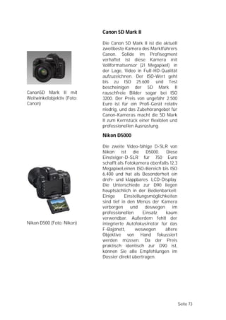 Canon 5D Mark II

                            Die Canon 5D Mark II ist die aktuell
                            zweitbeste Kamera des Marktführers
                            Canon. Solide im Profisegment
                            verhaftet ist diese Kamera mit
                            Vollformatsensor (21 Megapixel) in
                            der Lage, Video in Full-HD-Qualität
                            aufzuzeichnen. Der ISO-Wert geht
                            bis zu ISO 25.600 und Test
                            bescheinigen der 5D Mark II
Canon5D Mark II mit         rauschfreie Bilder sogar bei ISO
Weitwinkelobjektiv (Foto:   3200. Der Preis von ungefähr 2.500
Canon)                      Euro ist für ein Profi-Gerät relativ
                            niedrig, und das Zubehörangebot für
                            Canon-Kameras macht die 5D Mark
                            II zum Kernstück einer flexiblen und
                            professionellen Ausrüstung.

                            Nikon D5000

                            Die zweite Video-fähige D-SLR von
                            Nikon     ist die D5000. Diese
                            Einsteiger-D-SLR für 750 Euro
                            schafft als Fotokamera ebenfalls 12,3
                            Megapixel,einen ISO-Bereich bis ISO
                            6.400 und hat als Besonderheit ein
                            dreh- und klappbares LCD-Display.
                            Die Unterschiede zur D90 liegen
                            hauptsächlich in der Bedienbarkeit:
                            Einige      Einstellungsmöglichkeiten
                            sind tief in den Menüs der Kamera
                            verborgen      und    deswegen     im
                            professionellen      Einsatz   kaum
                            verwendbar. Außerdem fehlt der
Nikon D500 (Foto: Nikon)    integrierte Autofokusmotor für das
                            F-Bajonett,      weswegen      ältere
                            Objektive von Hand fokussiert
                            werden müssen. Da der Preis
                            praktisch identisch zur D90 ist,
                            können Sie alle Empfehlungen im
                            Dossier direkt übertragen.




                                                                    Seite 73
 