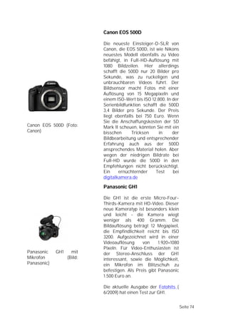 Canon EOS 500D

                            Die neueste Einsteiger-D-SLR von
                            Canon, die EOS 500D, ist wie Nikons
                            neuestes Modell ebenfalls zu Video
                            befähigt, in Full-HD-Auflösung mit
                            1080 Bildzeilen. Hier allerdings
                            schafft die 500D nur 20 Bilder pro
                            Sekunde, was zu ruckeligen und
                            unbrauchbaren Videos führt. Der
                            Bildsensor macht Fotos mit einer
                            Auflösung von 15 Megapixeln und
                            einem ISO-Wert bis ISO 12.800. In der
                            Serienbildfunktion schafft die 500D
                            3,4 Bilder pro Sekunde. Der Preis
                            liegt ebenfalls bei 750 Euro. Wenn
                            Sie die Anschaffungskosten der 5D
Canon EOS 500D (Foto:       Mark II scheuen, könnten Sie mit ein
Canon)                      bisschen      Tricksen     in     der
                            Bildbearbeitung und entsprechender
                            Erfahrung auch aus der 500D
                            ansprechendes Material holen. Aber
                            wegen der niedrigen Bildrate bei
                            Full-HD wurde die 500D in den
                            Empfehlungen nicht berücksichtigt.
                            Ein     ernüchternder    Test     bei
                            digitalkamera.de

                            Panasonic GH1

                            Die GH1 ist die erste Micro-Four-
                            Thirds-Kamera mit HD-Video. Dieser
                            neue Kameratyp ist besonders klein
                            und leicht - die Kamera wiegt
                            weniger als 400 Gramm. Die
                            Bildauflösung beträgt 12 Megapixel,
                            die Empfindlichkeit reicht bis ISO
                            3200. Aufgezeichnet wird in einer
                            Videoauflösung     von     1.920×1080
                            Pixeln. Für Video-Enthusiasten ist
Panasonic    GH1     mit    der Stereo-Anschluss der GH1
Mikrofon           (Bild:   interessant, sowie die Möglichkeit,
Panasonic)                  ein Mikrofon im Blitzschuh zu
                            befestigen. Als Preis gibt Panasonic
                            1.500 Euro an.

                            Die aktuelle Ausgabe der Fotohits (
                            6/2009) hat einen Test zur GH1.


                                                                    Seite 74
 