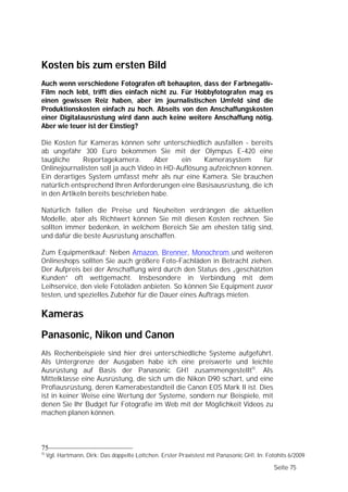Kosten bis zum ersten Bild
Auch wenn verschiedene Fotografen oft behaupten, dass der Farbnegativ-
Film noch lebt, trifft dies einfach nicht zu. Für Hobbyfotografen mag es
einen gewissen Reiz haben, aber im journalistischen Umfeld sind die
Produktionskosten einfach zu hoch. Abseits von den Anschaffungskosten
einer Digitalausrüstung wird dann auch keine weitere Anschaffung nötig.
Aber wie teuer ist der Einstieg?

Die Kosten für Kameras können sehr unterschiedlich ausfallen - bereits
ab ungefähr 300 Euro bekommen Sie mit der Olympus E-420 eine
taugliche     Reportagekamera.       Aber    ein    Kamerasystem      für
Onlinejournalisten soll ja auch Video in HD-Auflösung aufzeichnen können.
Ein derartiges System umfasst mehr als nur eine Kamera. Sie brauchen
natürlich entsprechend Ihren Anforderungen eine Basisausrüstung, die ich
in den Artikeln bereits beschrieben habe.

Natürlich fallen die Preise und Neuheiten verdrängen die aktuellen
Modelle, aber als Richtwert können Sie mit diesen Kosten rechnen. Sie
sollten immer bedenken, in welchem Bereich Sie am ehesten tätig sind,
und dafür die beste Ausrüstung anschaffen.

Zum Equipmentkauf: Neben Amazon, Brenner, Monochrom und weiteren
Onlineshops sollten Sie auch größere Foto-Fachläden in Betracht ziehen.
Der Aufpreis bei der Anschaffung wird durch den Status des „geschätzten
Kunden” oft wettgemacht. Insbesondere in Verbindung mit dem
Leihservice, den viele Fotoläden anbieten. So können Sie Equipment zuvor
testen, und spezielles Zubehör für die Dauer eines Auftrags mieten.

Kameras
Panasonic, Nikon und Canon
Als Rechenbeispiele sind hier drei unterschiedliche Systeme aufgeführt.
Als Untergrenze der Ausgaben habe ich eine preiswerte und leichte
Ausrüstung auf Basis der Panasonic GH1 zusammengestellt15. Als
Mittelklasse eine Ausrüstung, die sich um die Nikon D90 schart, und eine
Profiausrüstung, deren Kamerabestandteil die Canon EOS Mark II ist. Dies
ist in keiner Weise eine Wertung der Systeme, sondern nur Beispiele, mit
denen Sie Ihr Budget für Fotografie im Web mit der Möglichkeit Videos zu
machen planen können.




75
15
     Vgl. Hartmann, Dirk: Das doppelte Lottchen. Erster Praxistest mit Panasonic GH1. In: Fotohits 6/2009

                                                                                             Seite 75
 