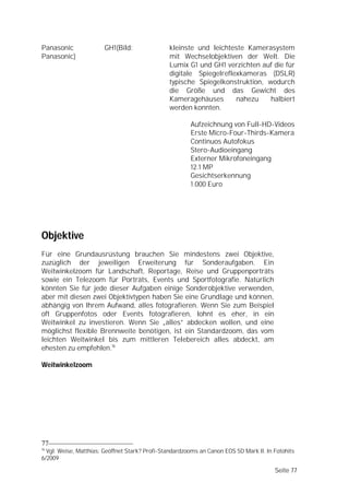 Panasonic              GH1(Bild:                kleinste und leichteste Kamerasystem
Panasonic)                                      mit Wechselobjektiven der Welt. Die
                                                Lumix G1 und GH1 verzichten auf die für
                                                digitale Spiegelreflexkameras (DSLR)
                                                typische Spiegelkonstruktion, wodurch
                                                die Größe und das Gewicht des
                                                Kameragehäuses       nahezu    halbiert
                                                werden konnten.

                                                        Aufzeichnung von Full-HD-Videos
                                                        Erste Micro-Four-Thirds-Kamera
                                                        Continuos Autofokus
                                                        Stero-Audioeingang
                                                        Externer Mikrofoneingang
                                                        12.1 MP
                                                        Gesichtserkennung
                                                        1.000 Euro




Objektive
Für eine Grundausrüstung brauchen Sie mindestens zwei Objektive,
zuzüglich der jeweiligen Erweiterung für Sonderaufgaben. Ein
Weitwinkelzoom für Landschaft, Reportage, Reise und Gruppenporträts
sowie ein Telezoom für Porträts, Events und Sportfotografie. Natürlich
könnten Sie für jede dieser Aufgaben einige Sonderobjektive verwenden,
aber mit diesen zwei Objektivtypen haben Sie eine Grundlage und können,
abhängig von Ihrem Aufwand, alles fotografieren. Wenn Sie zum Beispiel
oft Gruppenfotos oder Events fotografieren, lohnt es eher, in ein
Weitwinkel zu investieren. Wenn Sie „alles” abdecken wollen, und eine
möglichst flexible Brennweite benötigen, ist ein Standardzoom, das vom
leichten Weitwinkel bis zum mittleren Telebereich alles abdeckt, am
ehesten zu empfehlen.16

Weitwinkelzoom




77
16
  Vgl. Weise, Matthias: Geöffnet Stark? Profi-Standardzooms an Canon EOS 5D Mark II. In Fotohits
6/2009

                                                                                        Seite 77
 