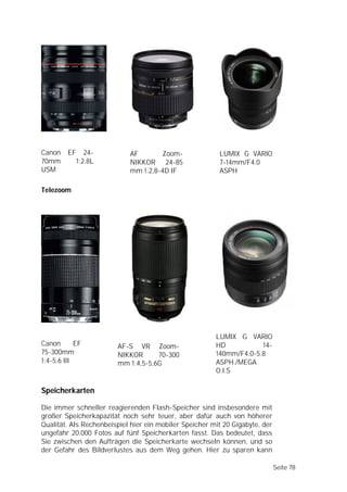 Canon    EF      24-        AF       Zoom-               LUMIX G VARIO
70mm          1:2.8L        NIKKOR 24-85                 7-14mm/F4.0
USM                         mm 1:2,8-4D IF               ASPH

Telezoom




                                                        LUMIX G VARIO
Canon       EF          AF-S VR Zoom-                   HD           14-
75-300mm                NIKKOR      70-300              140mm/F4.0-5.8
1:4-5.6 III             mm 1:4,5-5,6G                   ASPH./MEGA
                                                        O.I.S

Speicherkarten

Die immer schneller reagierenden Flash-Speicher sind insbesondere mit
großer Speicherkapazität noch sehr teuer, aber dafür auch von höherer
Qualität. Als Rechenbeispiel hier ein mobiler Speicher mit 20 Gigabyte, der
ungefähr 20.000 Fotos auf fünf Speicherkarten fasst. Das bedeutet, dass
Sie zwischen den Aufträgen die Speicherkarte wechseln können, und so
der Gefahr des Bildverlustes aus dem Weg gehen. Hier zu sparen kann

                                                                              Seite 78
 