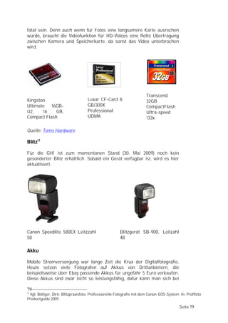 fatal sein. Denn auch wenn für Fotos eine langsamere Karte ausrechen
würde, braucht die Videofunktion für HD-Videos eine flotte Übertragung
zwischen Kamera und Speicherkarte, da sonst das Video unterbrochen
wird.




                                                                     Transcend
Kingston                           Lexar CF-Card 8                   32GB
Ultimate   16GB-                   GB/300X                           CompactFlash
U2,    16    GB,                   Professional                      Ultra-speed
Compact Flash                      UDMA                              133x

Quelle: Toms Hardware

Blitz17

Für die GH1 ist zum momentanen Stand (30. Mai 2009) noch kein
gesonderter Blitz erhältlich. Sobald ein Gerät verfügbar ist, wird es hier
aktualisiert.




Canon Speedlite 580EX Leitzzahl                       Blitzgerät SB-900, Leitzahl
58                                                    48

Akku

Mobile Stromversorgung war lange Zeit die Krux der Digitalfotografie.
Heute setzen viele Fotografen auf Akkus von Drittanbietern, die
beispielsweise über Ebay passende Akkus für ungefähr 5 Euro verkaufen.
Diese Akkus sind zwar nicht so leistungsfähig, dafür kann man sich bei

79
17
 Vgl. Böttger, Dirk: Blitzpraxisfoto. Professionelle Fotografie mit dem Canon-EOS-System In: Profifoto
Productguide 2009

                                                                                         Seite 79
 