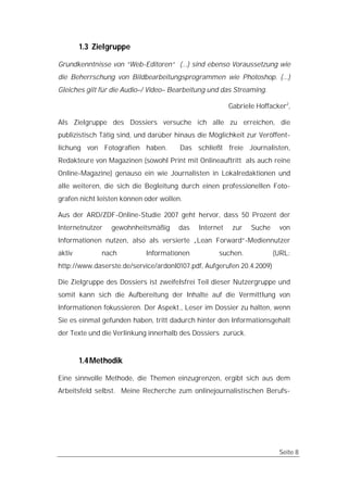 1.3 Zielgruppe

Grundkenntnisse von “Web-Editoren“ (...) sind ebenso Voraussetzung wie
die Beherrschung von Bildbearbeitungsprogrammen wie Photoshop. (...)
Gleiches gilt für die Audio–/ Video– Bearbeitung und das Streaming.

                                                        Gabriele Hoffacker2,

Als Zielgruppe des Dossiers versuche ich alle zu erreichen, die
publizistisch Tätig sind, und darüber hinaus die Möglichkeit zur Veröffent-
lichung von Fotografien haben.         Das schließt freie Journalisten,
Redakteure von Magazinen (sowohl Print mit Onlineauftritt als auch reine
Online-Magazine) genauso ein wie Journalisten in Lokalredaktionen und
alle weiteren, die sich die Begleitung durch einen professionellen Foto-
grafen nicht leisten können oder wollen.

Aus der ARD/ZDF-Online-Studie 2007 geht hervor, dass 50 Prozent der
Internetnutzer   gewohnheitsmäßig     das    Internet    zur   Suche    von
Informationen nutzen, also als versierte „Lean Forward“-Mediennutzer
aktiv         nach          Informationen           suchen.            (URL:
http://www.daserste.de/service/ardonl0107.pdf, Aufgerufen 20.4.2009)

Die Zielgruppe des Dossiers ist zweifelsfrei Teil dieser Nutzergruppe und
somit kann sich die Aufbereitung der Inhalte auf die Vermittlung von
Informationen fokussieren. Der Aspekt., Leser im Dossier zu halten, wenn
Sie es einmal gefunden haben, tritt dadurch hinter den Informationsgehalt
der Texte und die Verlinkung innerhalb des Dossiers zurück.


        1.4 Methodik

Eine sinnvolle Methode, die Themen einzugrenzen, ergibt sich aus dem
Arbeitsfeld selbst. Meine Recherche zum onlinejournalistischen Berufs-




                                                                        Seite 8
 