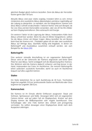 gleichem Budget gleich mehrere bestellen. Denn die Akkus der Hersteller
kosten gerne über 50 Euro.

Aktuelle Akkus sind zwar relativ ergiebig, trotzdem lohnt es sich, immer
mindestens drei zusätzliche Akkus dabeizuhaben und diese regelmäßig auf
die Ladung zu überprüfen. Je nachdem, wie Sie fotografieren, können sich
diese Akkus schnell verabschieden. Faktoren hierfür sind zum Beispiel, ob
Sie Live-View und den Kamerablitz verwenden, oder wie oft Sie Ihre Bilder
auf dem Display kontrollieren. Dies verbraucht viel Energie.

Ein weiterer Faktor ist die Lagerung der Akkus. Insbesondere Kälte lässt
Akkus schnell leer werden. Wenn Sie also im Winter fotografieren, sollten
Sie die Akkus immer am Körper tragen. Akkus bestellen Sie am Besten
beim Kauf der Kamera mit - Fotoläden geben oft ein oder zwei zusätzliche
Akkus auf Anfrage dazu. Ebenfalls häufig sind Angebote, in denen ein
Batteriegriff und Zusatzakkus zusammen verkauft werden, wie zum
Beispiel für die Nikon D90.

Batteriegriffe

Eine weiterer sinnvolle Anschaffung ist ein sogenannter Batteriegriff.
Dieser wird an der Unterseite der Kamera angesteckt und bietet dann
Platz für zwei Akkus. Somit verdoppelt sich die Akkuleistung Ihrer Kamera.
Des Weiteren wird die Kamera dadurch schwerer und lieg besser in der
Hand, insbesondere bei Fotos im Hochformat. Die meisten Batteriegriffe
bitten außerdem zusätzliche Kontrollen, damit sie auch im Hochformat
bequem auf alles zugreifen können.

Stative

Ein Stativ bekommen Sie je nach Ausführung ab 40 Euro. Tischstative
liegen bei ungefähr 10 Euro, professionelle Stative von Manfrotto oder Gitzo
beginnen bei ungefähr 200 Euro.

Kameraschutz

Die Kamera ist im Einsatz allerlei Einflüssen ausgesetzt: Staub und
Schmutz, Spritzwasser und Stöße. Deswegen lohnt sich ein sogenannter
Camera Armor und auf jeden Fall ein Displayschutz. Kratzer auf dem
Display können die Bildkomposition sehr negativ beeinflussen. Eine
Schutzkappe oder eine Folie können dies einfach und preisgünstig
vermeiden. Sie sollten deswegen einen Displayschutz direkt nach dem
Auspacken anbringen.




                                                                               Seite 80
 