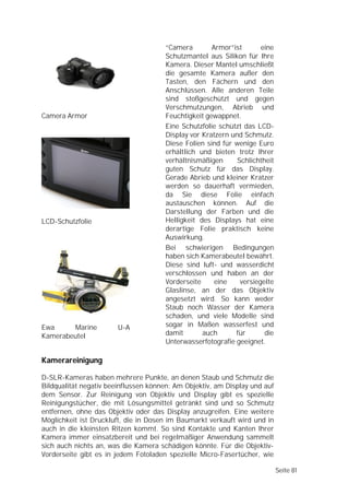 “Camera        Armor”ist       eine
                                      Schutzmantel aus Silikon für Ihre
                                      Kamera. Dieser Mantel umschließt
                                      die gesamte Kamera außer den
                                      Tasten, den Fächern und den
                                      Anschlüssen. Alle anderen Teile
                                      sind stoßgeschützt und gegen
                                      Verschmutzungen, Abrieb und
Camera Armor                          Feuchtigkeit gewappnet.
                                      Eine Schutzfolie schützt das LCD-
                                      Display vor Kratzern und Schmutz.
                                      Diese Folien sind für wenige Euro
                                      erhältlich und bieten trotz Ihrer
                                      verhältnismäßigen      Schlichtheit
                                      guten Schutz für das Display.
                                      Gerade Abrieb und kleiner Kratzer
                                      werden so dauerhaft vermieden,
                                      da Sie diese Folie einfach
                                      austauschen können. Auf die
                                      Darstellung der Farben und die
LCD-Schutzfolie                       Helligkeit des Displays hat eine
                                      derartige Folie praktisch keine
                                      Auswirkung.
                                      Bei schwierigen Bedingungen
                                      haben sich Kamerabeutel bewährt.
                                      Diese sind luft- und wasserdicht
                                      verschlossen und haben an der
                                      Vorderseite     eine    versiegelte
                                      Glaslinse, an der das Objektiv
                                      angesetzt wird. So kann weder
                                      Staub noch Wasser der Kamera
                                      schaden, und viele Modelle sind
Ewa     Marine         U-A            sogar in Maßen wasserfest und
Kamerabeutel                          damit       auch      für       die
                                      Unterwasserfotografie geeignet.

Kamerareinigung

D-SLR-Kameras haben mehrere Punkte, an denen Staub und Schmutz die
Bildqualität negativ beeinflussen können: Am Objektiv, am Display und auf
dem Sensor. Zur Reinigung von Objektiv und Display gibt es spezielle
Reinigungstücher, die mit Lösungsmittel getränkt sind und so Schmutz
entfernen, ohne das Objektiv oder das Display anzugreifen. Eine weitere
Möglichkeit ist Druckluft, die in Dosen im Baumarkt verkauft wird und in
auch in die kleinsten Ritzen kommt. So sind Kontakte und Kanten Ihrer
Kamera immer einsatzbereit und bei regelmäßiger Anwendung sammelt
sich auch nichts an, was die Kamera schädigen könnte. Für die Objektiv-
Vorderseite gibt es in jedem Fotoladen spezielle Micro-Fasertücher, wie

                                                                            Seite 81
 