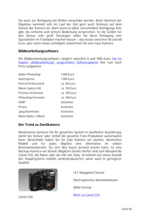 Sie auch zur Reinigung von Brillen verwendet werden. Beim Wechsel der
Objektive sammelt sich im Lauf der Zeit gern auch Schmutz auf dem
Sensor der Kamera an. Auch wenn es dafür verschiedene Reinigungs-Kits
gibt, die einfache und sichere Bedienung versprechen, ist die Gefahr für
den Sensor sehr groß. Deswegen sollte Sie diese Reinigung vom
Spezialisten im Fotoladen machen lassen - das kostet zwischen 40 und 60
Euro, aber wenn etwas schiefgeht, bekommen Sie eine neue Kamera.

Bildbearbeitungssoftware

Die Bildbearbeitungssoftware rangiert zwischen 0 und 1000 Euro. Die im
Kapitel „Bildbearbeitung” vorgestellten Softwarepakete hier nun nach
Preis aufgelistet:

Adobe Photoshop              1.000 Euro
Avid Express                 1.900 Euro
Porträt Professional         ca. 80 Euro
Nikon Capture NX             ca. 100 Euro
Premiere Elements            ca. 100 Euro
Photoshop Elements           ca. 100 Euro
GIMP                         kostenlos
Picasa                       kostenlos
Jpeg Illuminator             kostenlos
Movie Maker / iMovie         kostenlos


Der Trend zu Zweitkamera

Idealerweise besitzen Sie Ihr gesamtes System in zweifacher Ausführung,
damit bei Verlust oder Unfall die gesamte Foto-Produktion weiterlaufen
kann. Bestenfalls haben Sie für jede Kamera ein zweites, identisches
Modell und für jedes Objektiv eine Alternative im selben
Brennweitenbereich. Da sich dies kaum jemand leisten kann, ist eine
Backup-Kamera von Vorteil. Mögliche Geräte hierfür sind zum Beispiel die
Canon G10, die Nikon oder die HX1 von Sony. So können bei einem Ausfall
des Hauptsystems notfalls weiterproduzieren, wenn auch in geringerer
Qualität.


                                         14,7-Megapixel-Sensor

                                         5fach optisches Weitwinkelzoom

                                         RAW-Format

                                         Mehr zu Canon G10
Canon G10


                                                                           Seite 82
 