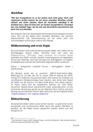 Workflow
18
 Mit dem Fotografieren ist es bei weitem noch nicht getan. Doch statt
chaotischer Archive können Sie mit einem sinnvollen Workflow schnell,
effizient und sicher arbeiten. Wenn die Geschichte unbedingt in die
Reaktion muss, dann ist keine Zeit, um Sachen auszuprobieren. Deswegen
hier eine Handvoll Tipps, wie Sie sich aufs Wesentliche konzentrieren und
keine Zeit verschwenden.

Das bedeutet, dass der Arbeitsablauf dementsprechend angepasst werden
muss. Hier nun der Ablauf eines sinnvollen Workflows, der zwischen
Datensicherheit und Zweitverwertung auf der einen Seite und
Geschwindigkeit und Struktur andererseits abwägt.

Bildbenennung und erste Kopie
Die erste Hürde ist oft schon die Benennung der Bilder. Hier sollten Sie ein
durchgängiges System haben. Niemand kann sich unter den
Bildbezeichnung “_DSC12345 etwas vorstellen. Ein sinnvoller Ansatz
beinhaltet das Datum, und die Lokalität, beziehungsweise die Abgebildete
Person des Shootings. Auch das Eintragen des Auftraggebers ist möglich.
Im Idealfall setzt sich also der Dateiname folgendermaßen zusammen:

Datum + Gelegenheit/ Lokalität/ Person + Auftraggeber+ Zähler +
Dateikennung.

Als Beispiel würde das so aussehen: 2009-01-ZooFrankfurt-Mitp-
000251.jpg Für ein Bild, das Sie im Januar 2009 im Auftrag des MITP-
Verlags im Frankfurter Zoo gemacht haben. Dies können Sie entweder mit
verschiedenen Dateibenennungs-Tools machen, oder direkt beim Import
der Bilder von der Kamera. Für Nikon heißt dieses Tool „Nikon Capture”,
im Hause Canon wird die mitgelieferte Software als „EOS Utility”
bezeichnet. Obwohl dieser Arbeitsschritt relativ aufwendig wirkt, ist eine
konsistente Bennenung gerade bei der Migration Ihrer Archive und beim
Backup ein unschätzbarer Vorteil. Mehr dazu lesen Sie bei Prophoto Online
“Digitale Bilddaten” und “Digitales Bildarchiv”

Bildsortierung
Die benannten Bilder sollten zuerst sortiert werden - es gibt keinen Grund,
verwackelte und verschossenen Bilder durch den ganzen Workflow zu
behalten. Da alle Bilder bereits gespeichert wurden, bieten sich drei
Kategorien an:


84
18
 Vgl. Reinhold, Friedrun (2007): Digtiale People- und Porträtfotografie. Mitp-Verlag Paderborn
Dateisicherung und Workflow Seite 68fff

                                                                                         Seite 84
 