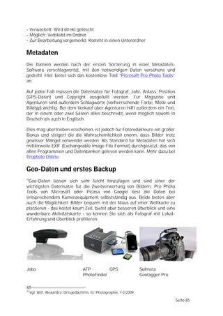 - Verwackelt: Wird direkt gelöscht
- Möglich: Verbleibt im Ordner
- Zur Bearbeitung vorgemerkt: Kommt in einen Unterordner

Metadaten
Die Dateien werden nach der ersten Sortierung in einer Metadaten-
Software verschlagwortet, mit den notwendigen Daten versehene und
gedreht. Hier bietet sich das kostenlose Tool “Picrosoft Pro Photo Tools”
an.

Auf jeden Fall müssen die Datensätze für Fotograf, Jahr, Anlass, Position
(GPS-Daten) und Copyright ausgefüllt werden. Für Magazine und
Agenturen sind außerdem Schlagworte (vorherrschende Farbe, Motiv und
Bildtyp) wichtig. Bei dem Verkauf über Agenturen hilft außerdem ein Text,
der in einem oder zwei Sätzen alles beschreibt, wenn möglich sowohl in
Deutsch als auch in Englisch.

Dies mag übertrieben erscheinen, ist jedoch für Fotoredakteure ein großer
Bonus und steigert die die Wahrscheinlichkeit enorm, dass Bilder trotz
gewisser Mängel verwendet werden. Als Standard für Metadaten hat sich
mittlerweile EXIF (Exchangeable Image File Format) durchgesetzt, das von
allen Programmen und Datenbanken gelesen werden kann. Mehr dazu bei
Prophoto Online

Geo-Daten und erstes Backup
19
 Geo-Daten lassen sich sehr leicht hinzufügen und sind einer der
wichtigsten Datensätze für die Zweitverwertung von Bildern. Pro Photo
Tools von Microsoft oder Picasa von Google liest die Daten bei
entsprechendem Kameraequipment selbstständig aus. Beide bieten aber
auch die Möglichkeit, Bilder bequem mit der Maus auf einer Weltkarte zu
platzieren - das kostet kaum Zeit, bietet aber besseren Überblick und eine
wunderbare Aktivitätskarte - so können Sie sich als Fotograf mit Lokal-
Erfahrung und Überblick profilieren.




Jobo                                 ATP         GPS                    Solmeta
                                     PhotoFinder                        Geotagger Pro

85
19
     Vgl. Witt, Alexandra: Ortsgedächtnis. In: Photographie, 1-2/2009

                                                                                        Seite 85
 