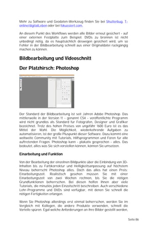 Mehr zu Software und Geodaten-Werkzeug finden Sie bei Shutterbug, T-
online/digitalLeben oder bei fokussiert.com.

An diesem Punkt des Workflows werden alle Bilder erneut gesichert - auf
einer externen Festplatte zum Beispiel. DVDs zu brennen ist nicht
unbedingt nötig, da es hauptsächlich deswegen gesichert wird, um so
Fehler in der Bildbearbeitung schnell aus einer Originaldatei rückgängig
machen zu können.

Bildbearbeitung und Videoschnitt
Der Platzhirsch: Photoshop




Der Standard der Bildbearbeitung ist seit Jahren Adobe Photoshop. Das
mittlerweile in der Version 11 - genannt CS4 - veröffentlichte Programm
wird nicht grundlos als Standard für Fotografen, Designer und Grafiker
bezeichnet. Trotz des hohen Preises von ungefähr 1600 Euro ist es das
Mittel der Wahl. Die Möglichkeit, wiederkehrende Aufgaben zu
automatisieren, ist der große Pluspunkt dieser Software. Dazu kommt eine
weltweite Community mit Tutorials, Hilfsprogrammen und Foren für alle
auftretenden Fragen. Photoshop kann - plakativ gesprochen - alles. Das
bedeutet, alles was Sie sich vorstellen können, können Sie umsetzen.

Einarbeitung und Funktion

Von der Bearbeitung der einzelnen Bildpunkte über die Einbindung von 3D-
Inhalten bis zu Farbkorrektur und Helligkeitsanpassung auf höchstem
Niveau beherrscht Photoshop alles. Doch das alles hat einen Preis:
Einarbeitungszeit. Realistisch gesehen müssen Sie mit einer
Einarbeitungszeit von zwei Wochen rechnen, bis Sie die nötigen
Grundfunktionen beherrschen. Bei diesen helfen Ihnen aber viele
Tutorials, die minutiös jeden Einzelschritt beschreiben. Auch verschiedene
Lehr-Programme und DVDs sind verfügbar, mit denen Sie schnell die
nötigen Fertigkeiten erlangen.

Wenn Sie Photoshop allerdings erst einmal beherrschen, werden Sie im
Vergleich mit Kollegen, die andere Produkte verwenden, schnell die
Vorteile spüren. Egal welche Anforderungen an ihre Bilder gestellt werden,

                                                                             Seite 86
 