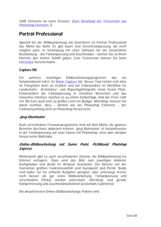 stößt Elements an seine Grenzen. (Zum Download der Testversion von
Photoshop Elements 7)

Porträt Professional
Speziell bei der Bildbearbeitung von Gesichtern ist Porträt Professional
das Mittel der Wahl. Es gibt kaum eine Gesichtsanpassung, die nicht
möglich wäre. In Verbindung mit einer Software für die tatsächliche
Bearbeitung - wie Farbanpassung und Zuschneiden - können Sie so Ihren
Porträts den letzten Schliff geben. Eine Testversion können Sie beim
Hersteller herunterladen.

Capture NX

Ein    weiteres    mächtiges    Bildbearbeitungsprogramm,      das    ein
Schattendasein führt, ist Nikon Capture NX. Dieses Tool richtet sich eher
an Fotografen denn an Grafiker und hat insbesondere im Workflow für
Landschafts-, Architektur- und Reportagefotografie einen festen Platz.
Insbesondere die Farbanpassung in einzelnen Bereichen und das
innovative Interface machen es zu einem Geheimtipp. Und der Preis reißt
mit 100 Euro auch kein zu großes Loch ins Budget. Allerdings müssen Sie
damit rechnen, dass - ähnlich wie bei Photoshop Elements - der
Funktionsumfang nicht an Photoshop heranreicht.

Jpeg Illuminator

Auch verschiedene Freewareprogramme sind auf dem Markt, die gewisse
Bereiche durchaus abdecken können. Jpeg Illuminator ist beispielsweise
in der Farbanpassung auf einer Ebene mit Photoshop, setzt aber darüber
hinaus keine Maßstäbe.

Online-Bildbearbeitung mit Sumo Paint, PicNikund Photshop
Express

Mittlerweile gibt es auch verschiedenen Dienste, die Bildbearbeitung ins
Internet verlagern. Dazu wird das Bild zum jeweiligen Anbieter
hochgeladen und direkt im Browser bearbeitet. Die Dienste mit der
momentan größten Funktionsvielfalt sind Sumopaint und Picnik. Beide
sind leider nur für einfache Aufgaben geeignet, aber unterwegs immer
noch besser als gar keine Bildbearbeitung. Farbanpassung und
verschiedene Effekte werden unterstützt, allerdings sind gerade
Komprimierung und Zuschneidefunktionen bestenfalls rudimentär.

Die aktuell besten Online-Bildbearbeitungs-Pakete sind




                                                                            Seite 88
 