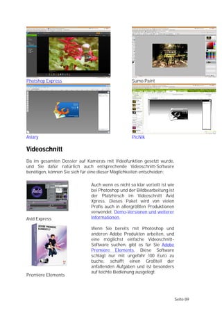 Photshop Express                                   Sumo Paint




Aviary                                             PicNik

Videoschnitt
Da im gesamten Dossier auf Kameras mit Videofunktion gesetzt wurde,
und Sie dafür natürlich auch entsprechende Videoschnitt-Software
benötigen, können Sie sich für eine dieser Möglichkeiten entscheiden:

                              Auch wenn es nicht so klar verteilt ist wie
                              bei Photoshop und der Bildbearbeitung ist
                              der Platzhirsch im Videoschnitt Avid
                              Xpress. Dieses Paket wird von vielen
                              Profis auch in allergrößten Produktionen
                              verwendet. Demo-Versionen und weiterer
Avid Express                  Informationen.

                              Wenn Sie bereits mit Photoshop und
                              anderen Adobe Produkten arbeiten, und
                              eine möglichst einfache Videoschnitt-
                              Software suchen, gibt es für Sie Adobe
                              Premiere Elements. Diese Software
                              schlägt nur mit ungefähr 100 Euro zu
                              buche, schafft einen Großteil der
                              anfallenden Aufgaben und ist besonders
                              auf leichte Bedienung ausgelegt.
Premiere Elements




                                                                            Seite 89
 