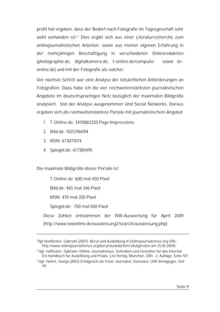 profil hat ergeben, dass der Bedarf nach Fotografie im Tagesgeschäft sehr
wohl vorhanden ist3.4 Dies ergibt sich aus einer Literaturrecherche zum
onlinejournalistischen Arbeiten, sowie aus meiner eigenen Erfahrung in
der      mehrjährigen        Beschäftigung       in   verschiedenen        Onlineredaktion
(photographie.de, digitalkamera.de, t-online.de/computer                          sowie br-
online.de) und mit der Fotografie als solcher.

Der nächste Schritt war eine Analyse der tatsächlichen Anforderungen an
Fotografien. Dazu habe ich die vier reichweitenstärksten journalistischen
Angebote im deutschsprachigen Netz bezüglich der maximalen Bildgröße
analysiert. Von der Analyse ausgenommen sind Social Networks. Daraus
ergeben sich als reichweitenstärkste Portale mit journalistischem Angebot

      1. T-Online.de: 3470883320 Page Impressions

      2. Bild.de: 1025396094

      3. MSN: 673071074

      4. Spiegel.de: 617385495



Die maximale Bildgröße dieser Portale ist:

           T-Online.de: 600 mal 450 Pixel

           Bild.de: 465 mal 346 Pixel

           MSN: 470 mal 350 Pixel

           Spiegel.de: 750 mal 500 Pixel

      Diese Zahlen entstammen der IVW-Auswertung für April 2009
      (http://www.ivwonline.de/ausweisung2/search/ausweisung.php)


2
 Vgl Hooffacker, Gabriele (2007): Beruf und Ausbildung in Onlinejournalismus.org URL:
    http://www.onlinejournalismus.org/beruf/ausbild.html (Aufgerufen am 25.05.2009)
3
  Vgl. Hoffacker, Gabriele: Online-Journalismus. Schreiben und Gestalten für das Internet.
    Ein Handbuch für Ausbildung und Praxis. List Verlag, München, 2001. 2. Auflage, Seite 107
4
    Vgl: Hofert, Svenja (2003):Erfolgreich als freier Journalist. Konstanz: UVK Verlagsges. Seit
      191




                                                                                           Seite 9
 