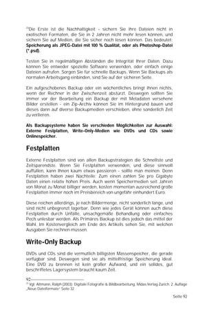 23
  Die Erste ist die Nachhaltigkeit - sichern Sie ihre Dateien nicht in
exotischen Formaten, die Sie in 2 Jahren nicht mehr lesen können, und
sichern Sie auf Medien, die Sie sicher noch lesen können. Das bedeutet:
Speicherung als JPEG-Datei mit 100 % Qualität, oder als Photoshop-Datei
(*.psd).

Testen Sie in regelmäßigen Abständen die Integrität Ihrer Daten. Dazu
können Sie entweder spezielle Software verwenden, oder einfach einige
Dateien aufrufen. Sorgen Sie für schnelle Backups. Wenn Sie Backups als
normalen Arbeitsgang einbinden, sind Sie auf der sicheren Seite.

Ein aufgeschobenes Backup oder ein wöchentliches bringt ihnen nichts,
wenn der Rechner in der Zwischenzeit abstürzt. Deswegen sollten Sie
immer vor der Bearbeitung ein Backup der mit Metadaten versehene
Bilder erstellen - ein Zip-Archiv können Sie im Hintergrund bauen und
dieses dann auf diverse Backupmedien verschieben, ohne sonderlich Zeit
zu verlieren.

Als Backupsysteme haben Sie verschieden Möglichkeiten zur Auswahl:
Externe Festplatten, Write-Only-Medien wie DVDs und CDs sowie
Onlinespeicher.

Festplatten
Externe Festplatten sind von allen Backupstrategien die Schnellste und
Zeitsparendste. Wenn Sie Festplatten verwenden, und diese sinnvoll
auffüllen, kann Ihnen kaum etwas passieren - sollte man meinen. Denn
Festplatten haben zwei Nachteile: Zum einen zahlen Sie pro Gigabyte
Daten einen relativ hohen Preis. Auch wenn Speichermedien seit Jahren
von Monat zu Monat billiger werden, kosten momentan ausreichend große
Festplatten immer noch im Preisbereich von ungefähr einhundert Euro.

Diese reichen allerdings, je nach Bildermenge, nicht sonderlich lange, und
sind nicht unbegrenzt lagerbar. Denn wie jedes Gerät können auch diese
Festplatten durch Unfälle, unsachgemäße Behandlung oder einfaches
Pech unlesbar werden. Als Primäres Backup ist dies jedoch das mittel der
Wahl. Im Kostenvergleich am Ende des Artikels sehen Sie, mit welchen
Ausgaben Sie rechnen müssen.

Write-Only Backup
DVDs und CDs sind die vermutlich billigsten Massenspeicher, die gerade
verfügbar sind. Deswegen sind sie als mittelfristige Speicherung ideal.
Eine DVD zu brennen ist kein großer Aufwand, und ein solides, gut
beschriftetes Lagersystem braucht kaum Zeit.

92
23
  Vgl. Altmann, Ralph (2003): Digitale Fotografie & Bildbearbeitung. Midas Verlag Zürich. 2. Auflage
„Neue Dateiformate“ Seite 32

                                                                                           Seite 92
 