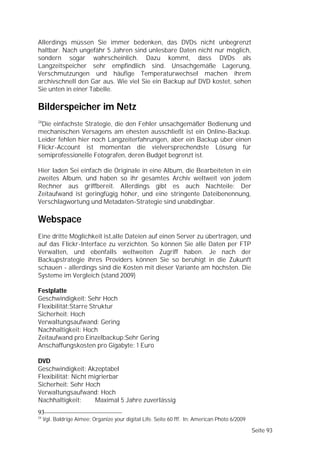 Allerdings müssen Sie immer bedenken, das DVDs nicht unbegrenzt
haltbar. Nach ungefähr 5 Jahren sind unlesbare Daten nicht nur möglich,
sondern sogar wahrscheinlich. Dazu kommt, dass DVDs als
Langzeitspeicher sehr empfindlich sind. Unsachgemäße Lagerung,
Verschmutzungen und häufige Temperaturwechsel machen ihrem
archivschnell den Gar aus. Wie viel Sie ein Backup auf DVD kostet, sehen
Sie unten in einer Tabelle.

Bilderspeicher im Netz
24
 Die einfachste Strategie, die den Fehler unsachgemäßer Bedienung und
mechanischen Versagens am ehesten ausschließt ist ein Online-Backup.
Leider fehlen hier noch Langzeiterfahrungen, aber ein Backup über einen
Flickr-Account ist momentan die vielversprechendste Lösung für
semiprofessionelle Fotografen, deren Budget begrenzt ist.

Hier laden Sei einfach die Originale in eine Album, die Bearbeiteten in ein
zweites Album, und haben so ihr gesamtes Archiv weltweit von jedem
Rechner aus griffbereit. Allerdings gibt es auch Nachteile: Der
Zeitaufwand ist geringfügig höher, und eine stringente Dateibenennung,
Verschlagwortung und Metadaten-Strategie sind unabdingbar.

Webspace
Eine dritte Möglichkeit ist,alle Dateien auf einen Server zu übertragen, und
auf das Flickr-Interface zu verzichten. So können Sie alle Daten per FTP
Verwalten, und ebenfalls weltweiten Zugriff haben. Je nach der
Backupstrategie ihres Providers können Sie so beruhigt in die Zukunft
schauen - allerdings sind die Kosten mit dieser Variante am höchsten. Die
Systeme im Vergleich (stand 2009)

Festplatte
Geschwindigkeit: Sehr Hoch
Flexibilität:Starre Struktur
Sicherheit: Hoch
Verwaltungsaufwand: Gering
Nachhaltigkeit: Hoch
Zeitaufwand pro Einzelbackup:Sehr Gering
Anschaffungskosten pro Gigabyte: 1 Euro

DVD
Geschwindigkeit: Akzeptabel
Flexibilität: Nicht migrierbar
Sicherheit: Sehr Hoch
Verwaltungsaufwand: Hoch
Nachhaltigkeit:       Maximal 5 Jahre zuverlässig
93
24
     Vgl. Baldrige Aimee: Organize your digital Life. Seite 60 fff. In: American Photo 6/2009

                                                                                                Seite 93
 