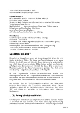 Zeitaufwand pro Einzelbackup: Hoch
Anschaffungskosten pro Gigabyte: 3 Cent

Eigener Webspace
Geschwindigkeit: Von der Internetverbindung abhängig
Flexibilität:Starre Struktur
Sicherheit: Nach Verbindung und Passwortstärke sehr hoch bis gering.
Verwaltungsaufwand: Gering
Nachhaltigkeit:       Nach momentanem Stand ohne Zeitbegrenzung
Zeitaufwand pro Einzelbackup: Sehr Gering
Anschaffungskosten pro Gigabyte: -
Jährliche, laufende Kosten: Vom Host abhängig

Bilderdienste
Geschwindigkeit: Von der Internetverbindung abhängig
Flexibilität: Sehr flexibel
Sicherheit: Nach Verbindung und Passwortstärke sehr hoch bis gering.
Verwaltungsaufwand: Mittel
Nachhaltigkeit: Nach momentanem Stand ohne Zeitbegrenzung
Zeitaufwand pro Einzelbackup: Im Workflow integriert
Jährliche, laufende Kosten: Ca. 25. Euro

Das Recht am Bild?
Menschen zu fotografieren, wenn sie sich unbeobachtet fühlen, ist eine
Quelle für brillante Bilder. “Der Kuss” von Robert Doisneau ist ein gutes
Beispiel für die Wirkung: die Intimität dieser Aufnahme ist unübertroffen
und erhält durch die voyeuristische Bildgestaltung und die anscheinende
Zufälligkeit eine Dimension der Intimität, die dieses Bild zu einem der
Meistreproduzierten der Fotografiegeschichte gemacht hat. Doch wäre
eine derartige Fotografie heute überhaupt noch möglich?

In    den     sogenannten      Caroline-von-Monaco-Fällen      haben der
Bundesgerichtshof und der Europäische Gerichtshof für Menschenrechte
entschieden, das jede Person immer das Recht hat zu entscheiden, ob sie
fotografiert wird, und ob diese Bilder veröffentlich werden können.

Das bedeutet, dass am Straßenfotografie vergessen kann, wenn nicht
dasselbe Rechtssystem ein Schlupfloch bereithalten würde. Dieses
Schlupfloch findet sich im Kunsturhebergesetz, stammt aus dem Jahre
1907 und erlaubt es, Menschen zu fotografieren, unter folgenden
Bedingungen:

1. Die Fotografie ist ein Bildnis.
Eine Fotografie ist laut dem Gesetzgeber nur ein Bildnis, wenn die Person
zu erkennen ist. Das bedeutet, wenn keine eindeutige Identifizierung
anhand des Gesichts oder bestimmter Merkmale - Tätowierungen, Narben

                                                                            Seite 94
 