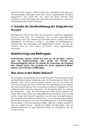 Wenn Sie Kunst machen, sind Sie auch freier und dürfen unter gewissen
Voraussetzungen Menschen auch ohne deren ausdrückliche Erlaubnis
fotografieren. Dies greift aber nur, wenn Sie damit keinerlei Geld
verdienen, und da Derartiges sehr schwierig nachzuweisen ist, wird diese
Einschränkung auch kaum verwendet.

4. Schadet die Veröffentlichung der fotografierten
Person?
Überlegen Sie sich, ob trotz aller oben genannter Lücken die abgebildete
Person Grund hätte für Einsprüche. Sei es eine unkünstlerische
Darstellung, wenn der Fotograf aus dem Bild Gewinn schlägt, ohne dem
Abgebildeten ein Honorar zu zahlen - also Bilder an Werbeagenturen
verkauft oder die Intimsphäre der Abgebildeten verletzt. Um auf der
sicheren Seite zu sein, sollten sie immer einem Model-Release
verwenden.

Modellverträge und Bildfreigabe
Professionelles Arbeiten bezieht sich nicht nur auf die Bilder, sondern
auch auf Rechteverwaltung. Aber gerade bei Porträts und
Menschenfotografie müssen Sie deshalb die Verwertung und Vergütung
ihrer Modelle klären. Das geschieht mit einem sogenannten Model-
Release, einem Vertrag zur Bildfreigabe.

Was muss in den Model-Release?
Die wichtigsten Bestandteile eines Model-Releases sind Namensnennung
und Rechteübertragung, Vergütung sowie die Verwendung der Bilder. Das
bedeutet, dass immer genau genannt werden, wer vor und hinter der
Linse war und dass die Person hinter der Linse alle Rechte an den Bildern
hat, ohne Einschränkung. Das ist besonders wichtig für Bildagenturen, die
stichprobenartig Releases überprüfen. Die Bezahlung dient zur Klärung
der Ansprüche - wenn die Verwendung der Bilder genau definiert ist,
haben damit beide Seiten die notwendige Rechtssicherheit. Denn es sind
bereits einige Fälle bekannt geworden, wo eine laxe Herangehensweise
den Fotografen finanziell sehr belastet hat - je nach Verbreitung des Bildes
können diese Ansprüche bei einer Verhandlung gerne in den fünfstelligen
Bereich gehen. Die Verwendung der Bilder sollte der Fotograf deshalb so
weit wie möglich fassen - gerade bei Bildern im Microstock- oder im
Nachrichtenbereich ist eine Zweitverwendung oft einträglicher als die
Erstverwertung.




                                                                               Seite 97
 