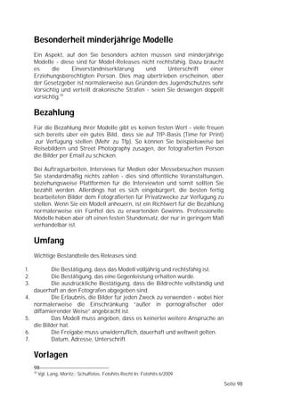 Besonderheit minderjährige Modelle
     Ein Aspekt, auf den Sie besonders achten müssen sind minderjährige
     Modelle - diese sind für Model-Releases nicht rechtsfähig. Dazu braucht
     es     die    Einverständniserklärung       und     Unterschrift   einer
     Erziehungsberechtigten Person. Dies mag übertrieben erscheinen, aber
     der Gesetzgeber ist normalerweise aus Gründen des Jugendschutzes sehr
     Vorsichtig und verteilt drakonische Strafen - seien Sie deswegen doppelt
     vorsichtig.25

     Bezahlung
     Für die Bezahlung ihrer Modelle gibt es keinen festen Wert - viele freuen
     sich bereits über ein gutes Bild, dass sie auf TfP-Basis (Time for Print)
      zur Verfügung stellen (Mehr zu Tfp). So können Sie beispielsweise bei
     Reisebildern und Street Photography zusagen, der fotografierten Person
     die Bilder per Email zu schicken.

     Bei Auftragsarbeiten, Interviews für Medien oder Messebesuchen müssen
     Sie standardmäßig nichts zahlen - dies sind öffentliche Veranstaltungen,
     beziehungsweise Plattformen für die Interviewten und somit sollten Sie
     bezahlt werden. Allerdings hat es sich eingebürgert, die besten fertig
     bearbeiteten Bilder dem Fotografierten für Privatzwecke zur Verfügung zu
     stellen. Wenn Sie ein Modell anheuern, ist ein Richtwert für die Bezahlung
     normalerweise ein Fünftel des zu erwartenden Gewinns. Professionelle
     Modelle haben aber oft einen festen Stundensatz, der nur in geringem Maß
     verhandelbar ist.

     Umfang
     Wichtige Bestandteile des Releases sind:

1.          Die Bestätigung, dass das Modell volljährig und rechtsfähig ist.
2.          Die Bestätigung, das eine Gegenleistung erhalten wurde.
3.          Die ausdrückliche Bestätigung, dass die Bildrechte vollständig und
     dauerhaft an den Fotografen abgegeben sind.
4.          Die Erlaubnis, die Bilder für jeden Zweck zu verwenden - wobei hier
     normalerweise die Einschränkung “außer in pornografischer oder
     diffamierender Weise” angebracht ist.
5.          Das Modell muss angeben, dass es keinerlei weitere Ansprüche an
     die Bilder hat.
6.          Die Freigabe muss unwiderruflich, dauerhaft und weltweit gelten.
7.          Datum, Adresse, Unterschrift

     Vorlagen
     98
     25
          Vgl. Lang, Moritz:; Schulfotos. Fotohits Recht In: Fotohits 6/2009

                                                                                  Seite 98
 