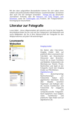 Mit den oben aufgezählten Bestandteilen können Sie sich selbst einen
soliden und professionellen Model-Release zusammenstellen. Sie können
aber auch eine der Vorlagen verwenden: Vorlage des djv (Deutscher
Journalisten Verband), oder die Releases von Getty Images zum
Download, sowie die Fotofreigabe von Freelens, der Fotojournalisten-
Vereinigung für Deutschland.


Literatur zur Fotografie
Lesen bildet - dieser Allgemeinplatz gilt natürlich auch für die Fotografie.
Anschließend finden Sie ein Liste von vier Fotobüchern, fünf Webseiten und
sechs Bildbänden, die Sie in Ihrer Meisterschaft der Fotografie für den
Webjournalismus auf jeden Fall weiterbringen.

Lesenswerte
Webseiten
                                           Imaging insider

                                           Die Mutter aller Foto-Seiten:
                                           Imaging Insider linkt auf
                                           praktisch alles Lesenswerte der
                                           Foto-Welt, von theoretischen
                                           Diskussion über Branchen-
                                           Events bis zu neuen Techniken
                                           und Modellen. Insbesondere die
                                           Mischung aus Theorie, Praxis,
                                           Nachrichten und Spaß an der
                                           Fotografie macht den Imaging
                                           Insider zur Pflichtlektüre.
                                           Digitalkamera.de
                                           Das             deutschsprachige
                                           Nachrichtenorgan              zur
                                           Fototechnik:      Neben     einer
                                           gigantischen Datenbank (fast)
                                           aller     Modelle       berichten
                                           Hagemeyer und Kollegen über
                                           die neueste Fachliteratur und
                                           Fototechnik für engagierte
                                           Amateure                      und
                                           semiprofessionelle Fotografen.
                                           Auch Equipment, neue Gadgets
                                           sowie      Fachliteratur      und
                                           praktische Tipps finden sich auf
                                           digitalkamera.de.




                                                                               Seite 99
 