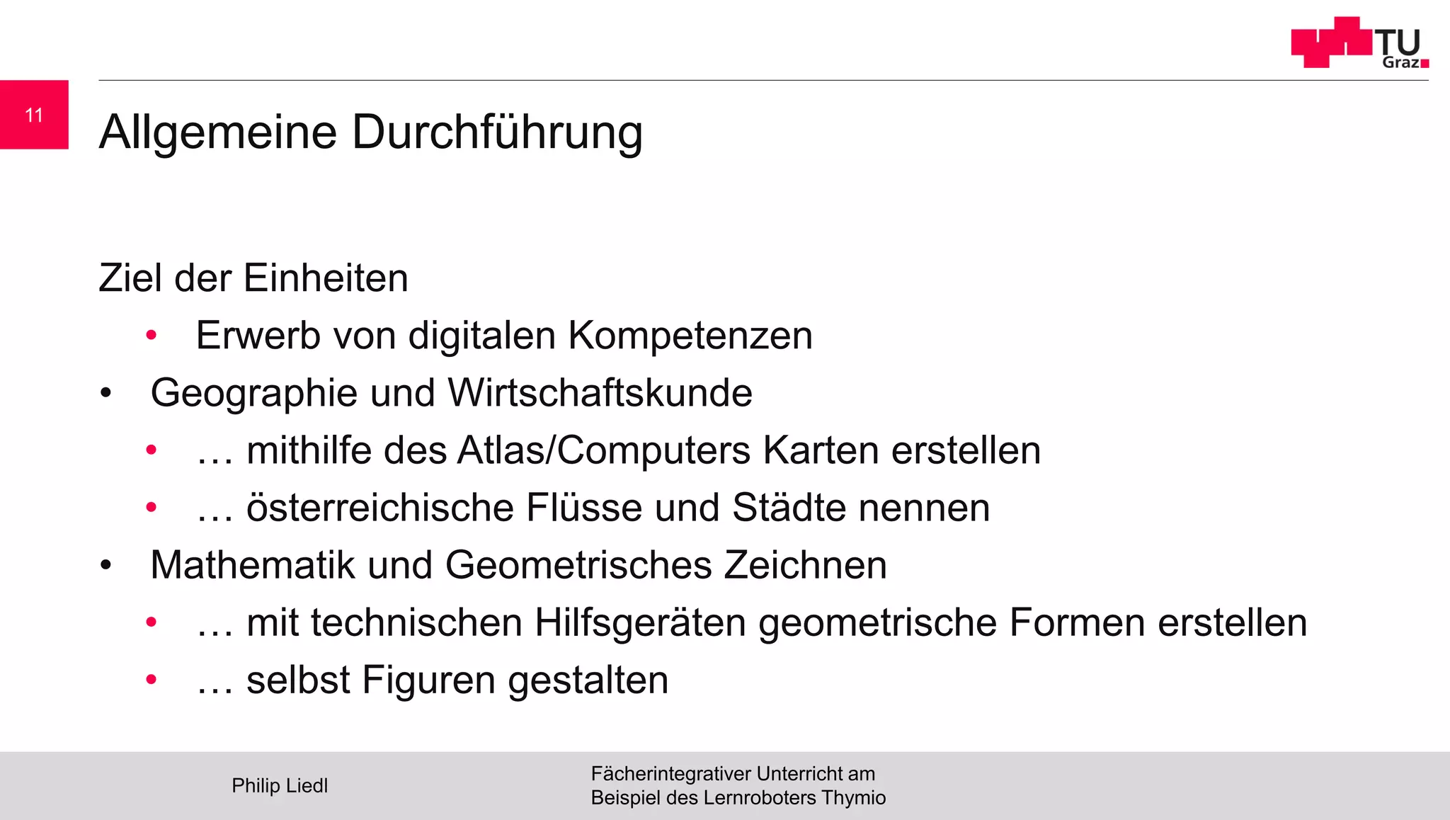 Allgemeine Durchführung
Ziel der Einheiten
• Erwerb von digitalen Kompetenzen
• Geographie und Wirtschaftskunde
• … mithilfe des Atlas/Computers Karten erstellen
• … österreichische Flüsse und Städte nennen
• Mathematik und Geometrisches Zeichnen
• … mit technischen Hilfsgeräten geometrische Formen erstellen
• … selbst Figuren gestalten
Philip Liedl
Fächerintegrativer Unterricht am
Beispiel des Lernroboters Thymio
11
 