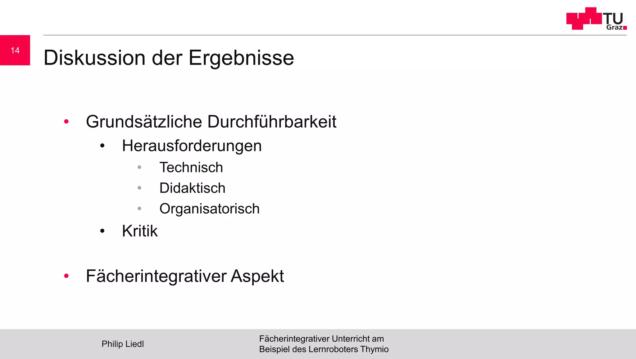 Diskussion der Ergebnisse
• Grundsätzliche Durchführbarkeit
• Herausforderungen
• Technisch
• Didaktisch
• Organisatorisch
• Kritik
• Fächerintegrativer Aspekt
Philip Liedl
Fächerintegrativer Unterricht am
Beispiel des Lernroboters Thymio
14
 