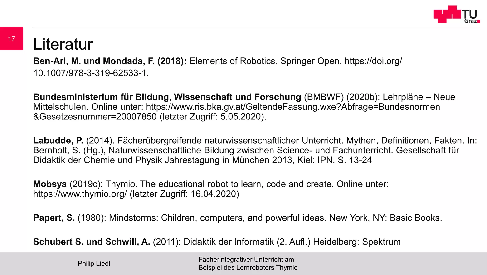 Literatur
Ben-Ari, M. und Mondada, F. (2018): Elements of Robotics. Springer Open. https://doi.org/
10.1007/978-3-319-62533-1.
Bundesministerium für Bildung, Wissenschaft und Forschung (BMBWF) (2020b): Lehrpläne – Neue
Mittelschulen. Online unter: https://www.ris.bka.gv.at/GeltendeFassung.wxe?Abfrage=Bundesnormen
&Gesetzesnummer=20007850 (letzter Zugriff: 5.05.2020).
Labudde, P. (2014). Fächerübergreifende naturwissenschaftlicher Unterricht. Mythen, Definitionen, Fakten. In:
Bernholt, S. (Hg.), Naturwissenschaftliche Bildung zwischen Science- und Fachunterricht. Gesellschaft für
Didaktik der Chemie und Physik Jahrestagung in München 2013, Kiel: IPN. S. 13-24
Mobsya (2019c): Thymio. The educational robot to learn, code and create. Online unter:
https://www.thymio.org/ (letzter Zugriff: 16.04.2020)
Papert, S. (1980): Mindstorms: Children, computers, and powerful ideas. New York, NY: Basic Books.
Schubert S. und Schwill, A. (2011): Didaktik der Informatik (2. Aufl.) Heidelberg: Spektrum
Philip Liedl
Fächerintegrativer Unterricht am
Beispiel des Lernroboters Thymio
17
 