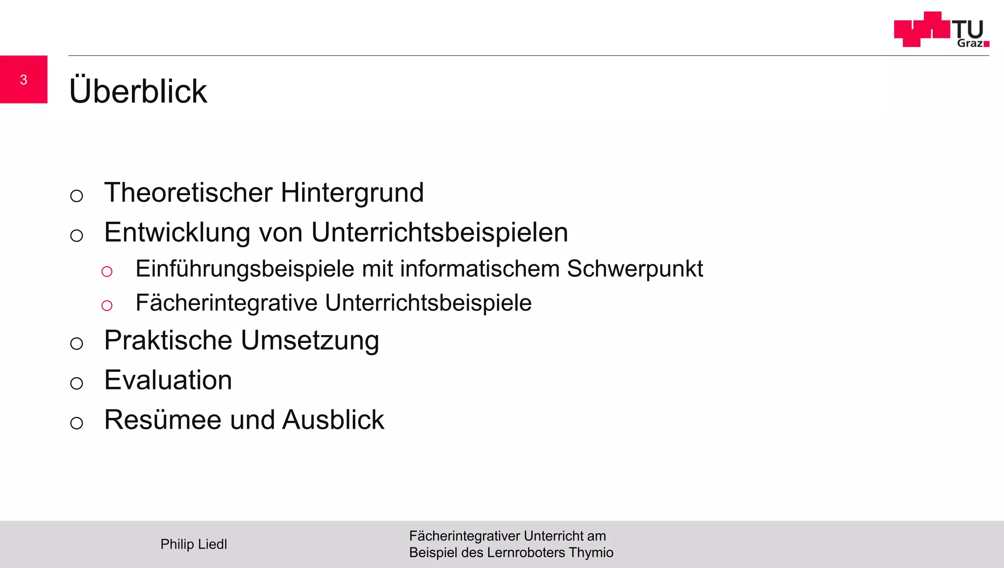 Überblick
o Theoretischer Hintergrund
o Entwicklung von Unterrichtsbeispielen
o Einführungsbeispiele mit informatischem Schwerpunkt
o Fächerintegrative Unterrichtsbeispiele
o Praktische Umsetzung
o Evaluation
o Resümee und Ausblick
Philip Liedl
Fächerintegrativer Unterricht am
Beispiel des Lernroboters Thymio
3
 