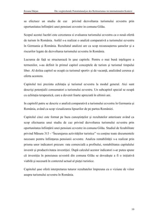 Roxana Dârjan             Die vergleichende Potentialanalyse des Reittourismus im internationalen Kontext



sa efectuez un studiu de caz               privind dezvoltarea turismului ecvestru prin
oportunitatea înfiinţării unei pensiuni ecvestre in comuna Gilău.

Scopul acestei lucrări este cercetarea si evaluarea turismului ecvestru ca o nouă ofertă
de turism în România. Astfel s-a realizat o analiză comparativă a turismului ecvestru
în Germania şi România. Rezultatul analizei are ca scop recunoaşterea şanselor şi a
riscurilor legate de dezvoltarea turismului ecvestru în România.

Lucrarea de faţă se structurează în şase capitole. Pentru o mai bună inţelegere a
termenilor, s-au definit în primul capitol conceptele de turism şi turismul timpului
liber. Al doilea capitol se ocupă cu turismul sportiv şi de vacanţă, analizând cererea şi
oferta acestora.

Capitolul trei prezinta echitaţia şi turismul ecvestru la modul general. Aici sunt
descrişi potenţialii consumatori a turismului ecvestru. Un subcapitol special se ocupă
cu echitaţia terapeutică, care a devenit foarte apreciată în ultimii ani.

In capitolil patru se descrie o analiză comparativă a turismului ecvestru în Germania şi
România, având ca scop vizualizarea lipsurilor de pe partea României.

Capitolul cinci este format pe baza cunoştinţelor şi rezultatelor anterioare având ca
scop efectuarea unui studiu de caz privind dezvoltarea turismului ecvestru prin
oportunitatea înfiinţării unei pensiuni ecvestre in comuna Gilău. Studiul de fezabilitate
privind Măsura 313 - “Încurajarea activităţilor turistice” va conţine toate documentele
necesare pentru înfiinţarea pensiunii ecvestre. Analiza rentabilităţii s-a realizat prin
prisma unor indicatori precum: rata comercială a profitului, rentabilitatea capitalului
investit şi productivitatea investiţiei. După calculul acestor indicatori s-ar putea spune
că investiţia în pensiunea ecvestră din comuna Gilău se dovedeşte a fi o iniţiativă
viabilă şi necesară în contextul actual al pieţei turistice.

Capitolul şase oferă interpretarea tuturor rezultatelor împreuna cu o viziune de viitor
asupra turismului ecvestru în România.




                                                                                                        10
 