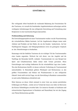 Roxana Dârjan           Die vergleichende Potentialanalyse des Reittourismus im internationalen Kontext



                                    EINFÜHRUNG




Die vorliegende Arbeit beschreibt die wachsende Bedeutung des Freizeitreitens für
den Tourismus, sie versucht die bestehenden Angebotsstrukturen aufzuzeigen und die
wichtigsten Anforderungen für eine erfolgreiche Entwicklung und Vermarktung einer
Reitpension in einer touristischen Region darzustellen.

Problemstellung und Zielsetzung
Die Entwicklungsperspektiven neuer Tourismusarten werden von der Neuorientierung
der wirtschaftlichen Märkte bestimmt. Auf der Angebotsseite drängen immer mehr
Anbieter und Produkte auf den Markt, die um die Kunden konkurrieren. Auf der
Nachfrageseite hingegen, sind Sättigungstendenzen sowie ein gestiegener Anspruch
an den Dienstleistungen zu beobachten.

Heutzutage wird der ländliche Tourismus als ein wichtiger Teil des Tourismusmarkts
eines Landes angesehen. Weltweit hat sich dieser, was das Angebot und die
Nachfrage der Reisenden betrifft, verändert. Tourismustrends wie zum Beispiel der
Sport- und Urlaubstourismus haben immer mehr Terrain gewonnen. Diese
Entwicklungen sind wichtige Indikatoren für die wirtschaftliche Lage eines Landes.
Was den Reittourismus betrifft, ist dessen weltweite Verbreitung als Tourismustrend
unterschiedlich. In Deutschland gehören Pferdesport und Reittourismus zu den
größten Freizeitmärkten und blicken mit Wachstumsraten in eine erfolgreiche
Zukunft. Somit stellt sich die Frage, wie die Entwicklung in Rumänien voranzutreiben
ist und welche Maßnahmen erforderlich sind.

Mein Interesse an dieser Arbeit entstand in erster Linie aus meinen persönlichen
Erfahrungen mit Pferden , welche ich im Verlauf der letzen zwei Jahre im Reitverein
des Kreises Siebenbürgens erworben habe. Ein intensiver Kontakt zu Fachleuten und
reittouristischen Organisationen in Rumänien und Deutschland, hat mir den Zugang
zum Thema Reittourismus gewährt.




                                                                                                      11
 