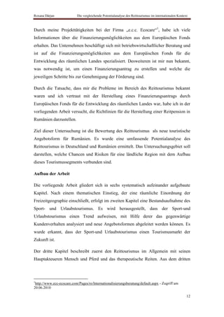 Roxana Dârjan              Die vergleichende Potentialanalyse des Reittourismus im internationalen Kontext



Durch meine Projekttätigkeiten bei der Firma „e.c.c. Ecocare“1, habe ich viele
Informationen über die Finanzierungsmöglichkeiten aus dem Europäischen Fonds
erhalten. Das Unternehmen beschäftigt sich mit betriebswirtschaftlicher Beratung und
ist auf die Finanzierungsmöglichkeiten aus dem Europäischen Fonds für die
Entwicklung des räumlichen Landes spezialisiert. Desweiteren ist mir nun bekannt,
was notwendig ist, um einen Finanzierungsantrag zu erstellen und welche die
jeweiligen Schritte bis zur Genehmigung der Förderung sind.

Durch die Tatsache, dass mir die Probleme im Bereich des Reittourismus bekannt
waren und ich vertraut mit der Herstellung eines Finanzierungsantrags durch
Europäischen Fonds für die Entwicklung des räumlichen Landes war, habe ich in der
vorliegenden Arbeit versucht, die Richtlinien für die Herstellung einer Reitpension in
Rumänien darzustellen.

Ziel dieser Untersuchung ist die Bewertung des Reittourismus als neue touristische
Angebotsform für Rumänien. Es wurde eine umfassende Potentialanalyse des
Reittourismus in Deutschland und Rumänien ermittelt. Das Untersuchungsgebiet soll
darstellen, welche Chancen und Risiken für eine ländliche Region mit dem Aufbau
dieses Tourismussegments verbunden sind.

Aufbau der Arbeit

Die vorliegende Arbeit gliedert sich in sechs systematisch aufeinander aufgebaute
Kapitel. Nach einem thematischen Einstieg, der eine räumliche Einordnung der
Freizeitgeographie einschließt, erfolgt im zweiten Kapitel eine Bestandsaufnahme des
Sport- und Urlaubstourismus. Es wird herausgestellt, dass der Sport-und
Urlaubstourismus einen Trend aufweisen, mit Hilfe derer das gegenwärtige
Kundenverhalten analysiert und neue Angebotsformen abgeleitet werden können. Es
wurde erkannt, dass der Sport-und Urlaubstourismus einen Tourismusmarkt der
Zukunft ist.

Der dritte Kapitel beschreibt zuerst den Reittourismus im Allgemein mit seinen
Hauptakteueren Mensch und Pferd und das therapeutische Reiten. Aus dem dritten



1
 http://www.ecc-ecocare.com/Pages/ro/Internationalisierungsberatung/default.aspx - Zugriff am
20.06.2010

                                                                                                         12
 