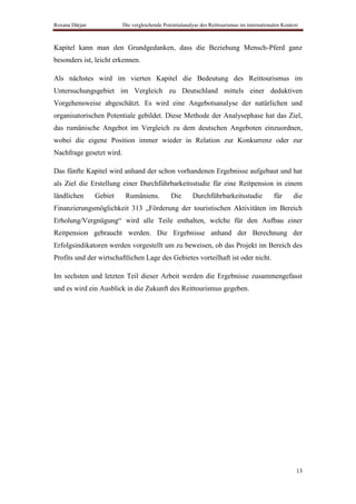 Roxana Dârjan             Die vergleichende Potentialanalyse des Reittourismus im internationalen Kontext



Kapitel kann man den Grundgedanken, dass die Beziehung Mensch-Pferd ganz
besonders ist, leicht erkennen.

Als nächstes wird im vierten Kapitel die Bedeutung des Reittourismus im
Untersuchungsgebiet im Vergleich zu Deutschland mittels einer deduktiven
Vorgehensweise abgeschätzt. Es wird eine Angebotsanalyse der natürlichen und
organisatorischen Potentiale gebildet. Diese Methode der Analysephase hat das Ziel,
das rumänische Angebot im Vergleich zu dem deutschen Angeboten einzuordnen,
wobei die eigene Position immer wieder in Relation zur Konkurrenz oder zur
Nachfrage gesetzt wird.

Das fünfte Kapitel wird anhand der schon vorhandenen Ergebnisse aufgebaut und hat
als Ziel die Erstellung einer Durchführbarkeitsstudie für eine Reitpension in einem
ländlichen      Gebiet     Rumäniens.          Die       Durchführbarkeitsstudie              für      die
Finanzierungsmöglichkeit 313 „Förderung der touristischen Aktivitäten im Bereich
Erholung/Vergnügung“ wird alle Teile enthalten, welche für den Aufbau einer
Reitpension gebraucht werden. Die Ergebnisse anhand der Berechnung der
Erfolgsindikatoren werden vorgestellt um zu beweisen, ob das Projekt im Bereich des
Profits und der wirtschaftlichen Lage des Gebietes vorteilhaft ist oder nicht.

Im sechsten und letzten Teil dieser Arbeit werden die Ergebnisse zusammengefasst
und es wird ein Ausblick in die Zukunft des Reittourismus gegeben.




                                                                                                        13
 