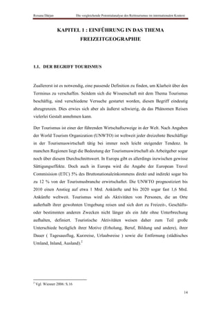 Roxana Dârjan                 Die vergleichende Potentialanalyse des Reittourismus im internationalen Kontext



                 KAPITEL 1 : EINFÜHRUNG IN DAS THEMA
                                FREIZEITGEOGRAPHIE




1.1. DER BEGRIFF TOURISMUS



Zuallererst ist es notwendig, eine passende Definition zu finden, um Klarheit über den
Terminus zu verschaffen. Seitdem sich die Wissenschaft mit dem Thema Tourismus
beschäftig, sind verschiedene Versuche gestartet worden, diesen Begriff eindeutig
abzugrenzen. Dies erwies sich aber als äußerst schwierig, da das Phänomen Reisen
vielerlei Gestalt annehmen kann.

Der Tourismus ist einer der führenden Wirtschaftszweige in der Welt. Nach Angaben
der World Tourism Organization (UNWTO) ist weltweit jeder dreizehnte Beschäftige
in der Tourismuswirtschaft tätig bei immer noch leicht steigender Tendenz. In
manchen Regionen liegt die Bedeutung der Tourismuswirtschaft als Arbeitgeber sogar
noch über diesem Durchschnittswert. In Europa gibt es allerdings inzwischen gewisse
Sättigungseffekte. Doch auch in Europa wird die Angabe der European Travel
Commisision (ETC) 5% des Bruttonationaleinkommens direkt und indirekt sogar bis
zu 12 % von der Tourismusbranche erwirtschaftet. Die UNWTO prognostiziert bis
2010 einen Anstieg auf etwa 1 Mrd. Ankünfte und bis 2020 sogar fast 1,6 Mrd.
Ankünfte weltweit. Tourismus wird als Aktivitäten von Personen, die an Orte
außerhalb ihrer gewohnten Umgebung reisen und sich dort zu Freizeit-, Geschäfts-
oder bestimmten anderen Zwecken nicht länger als ein Jahr ohne Unterbrechung
aufhalten, definiert. Touristische Aktivitäten weisen daher zum Teil große
Unterschiede bezüglich ihrer Motive (Erholung, Beruf, Bildung und andere), ihrer
Dauer ( Tagesausflug, Kurzreise, Urlaubsreise ) sowie die Entfernung (städtisches
Umland, Inland, Ausland).2




2
    Vgl. Wiesner 2006: S.16

                                                                                                            14
 