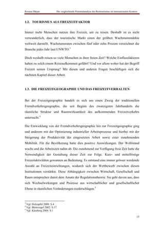 Roxana Dârjan              Die vergleichende Potentialanalyse des Reittourismus im internationalen Kontext



1.2. TOURISMUS ALS FREIZEITFAKTOR


Immer mehr Menschen nutzen ihre Freizeit, um zu reisen. Deshalb ist es nicht
verwunderlich, dass der touristische Markt einen der größten Wachstumsmärkte
weltweit darstellt. Wachstumsraten zwischen fünf oder zehn Prozent verzeichnet die
Branche jedes Jahr laut UNWTO.3

Doch weshalb reisen so viele Menschen in ihrer freien Zeit? Welche Einflussfaktoren
haben zu solch einem Reiseaufkommen geführt? Und vor allem woher hat der Begriff
Freizeit seinen Ursprung? Mit diesen und anderen Fragen beschäftigen sich die
nächsten Kapitel dieser Arbeit.



1.3. DIE FREIZEITGEOGRAPHIE UND DAS FREIZEITVERHALTEN


Bei der Freizeitgeographie handelt es sich um einen Zweig der traditionellen
Fremdverkehrsgeographie, die seit Beginn des zwanzigsten Jahrhunderts die
räumliche Struktur und Raumwirksamkeit des aufkommenden Freizeitverkehrs
untersucht.4

Die Entwicklung von der Fremdverkehrsgeographie hin zur Freizeitgeographie ging
und anderem mit der Optimierung industrieller Arbeitsprozesse und hierbei mit der
Steigerung der Produktivität der eingesetzten Arbeit sowie einer zunehmenden
Mobilität. Für die Bevölkerung hatte dies positive Auswirkungen. Der Wohlstand
wuchs und die Arbeitszeit nahm ab. Die zunehmend zur Verfügung freie Zeit hatte die
Notwendigkeit der Gestaltung dieser Zeit zur Folge. Kurz- und mittelfristige
Freizeitaktivitäten gewannen an Bedeutung. Es entstand eine immer grösser werdende
Anzahl an Freizeiteinrichtungen, wodurch sich der Wettbewerb zwischen diesen
Institutionen verstärkte. Diese Abhängigkeit zwischen Wirtschaft, Gesellschaft und
Raum entsprechen damit dem Ansatz der Regulationstheorie. Sie geht davon aus, dass
sich Wechselwirkungen und Prozesse aus wirtschaftlicher und gesellschaftlicher
Ebene in räumlichen Veränderungen niederschlagen.5



3
  Vgl: Holzapfel 2008: S.4
4
  Vgl. Blotevogel 2002: S.17
5
  Vgl. Kleeberg 2004: S.1

                                                                                                         15
 