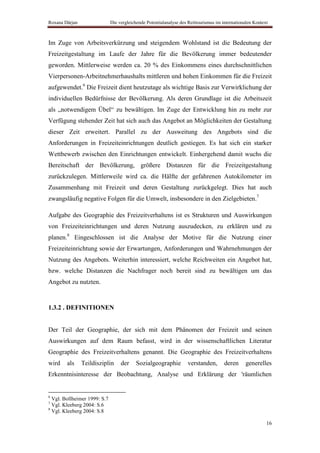 Roxana Dârjan                 Die vergleichende Potentialanalyse des Reittourismus im internationalen Kontext



Im Zuge von Arbeitsverkürzung und steigendem Wohlstand ist die Bedeutung der
Freizeitgestaltung im Laufe der Jahre für die Bevölkerung immer bedeutender
geworden. Mittlerweise werden ca. 20 % des Einkommens eines durchschnittlichen
Vierpersonen-Arbeitnehmerhaushalts mittleren und hohen Einkommen für die Freizeit
aufgewendet.6 Die Freizeit dient heutzutage als wichtige Basis zur Verwirklichung der
individuellen Bedürfnisse der Bevölkerung. Als deren Grundlage ist die Arbeitszeit
als „notwendigem Übel“ zu bewältigen. Im Zuge der Entwicklung hin zu mehr zur
Verfügung stehender Zeit hat sich auch das Angebot an Möglichkeiten der Gestaltung
dieser Zeit erweitert. Parallel zu der Ausweitung des Angebots sind die
Anforderungen in Freizeiteinrichtungen deutlich gestiegen. Es hat sich ein starker
Wettbewerb zwischen den Einrichtungen entwickelt. Einhergehend damit wuchs die
Bereitschaft der Bevölkerung, größere Distanzen für die Freizeitgestaltung
zurückzulegen. Mittlerweile wird ca. die Hälfte der gefahrenen Autokilometer im
Zusammenhang mit Freizeit und deren Gestaltung zurückgelegt. Dies hat auch
zwangsläufig negative Folgen für die Umwelt, insbesondere in den Zielgebieten.7

Aufgabe des Geographie des Freizeitverhaltens ist es Strukturen und Auswirkungen
von Freizeiteinrichtungen und deren Nutzung auszudecken, zu erklären und zu
planen.8 Eingeschlossen ist die Analyse der Motive für die Nutzung einer
Freizeiteinrichtung sowie der Erwartungen, Anforderungen und Wahrnehmungen der
Nutzung des Angebots. Weiterhin interessiert, welche Reichweiten ein Angebot hat,
bzw. welche Distanzen die Nachfrager noch bereit sind zu bewältigen um das
Angebot zu nutzten.


1.3.2 . DEFINITIONEN


Der Teil der Geographie, der sich mit dem Phänomen der Freizeit und seinen
Auswirkungen auf dem Raum befasst, wird in der wissenschaftlichen Literatur
Geographie des Freizeitverhaltens genannt. Die Geographie des Freizeitverhaltens
wird    als     Teildisziplin      der    Sozialgeographie          verstanden,        deren     generelles
Erkenntnisinteresse der Beobachtung, Analyse und Erklärung der 'räumlichen


6
  Vgl. Bollheimer 1999: S.7
7
  Vgl. Kleeberg 2004: S.6
8
  Vgl. Kleeberg 2004: S.8

                                                                                                            16
 