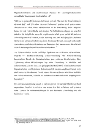 Roxana Dârjan              Die vergleichende Potentialanalyse des Reittourismus im internationalen Kontext



Organisationsformen und raumbildenden Prozesse der Daseinsgrundfunktionen
menschlicher Gruppen und Gesellschaften' gilt9

Während in einigen Definitionen die Freizeit noch als "die nicht der Erwerbstätigkeit
dienende Zeit" und "Zeit ohne barwerte Entlohnung" gesehen wird, gehen andere
Wissenschaftler schon etwas differenzierter an die Betrachtung dieses Begriffes
heran. So wird Freizeit häufig auch in einer Art Subtraktionsverfahren als jene Zeit
definiert, die übrig bleibt, wenn alle verpflichtende Arbeit getan und die körperlichen
Notwendigkeiten wie Schlafen, Essen, befriedigt sind. Der Rückgang der Arbeitszeit
führte in den letzten Jahrzehnten zu einem Anstieg der Freizeit, was auch umfassende
Auswirkungen auf deren Gestaltung und Bedeutung hat, sodass unsere Gesellschaft
auch als Freizeitgesellschaft bezeichnet werden kann..10

Als Freizeitverhalten ist ein vielfältiges Spektrum von Aktivitäten zu bezeichnen.
Begriffe wie Erlebnisorientierung, Genussorientierung oder Naturorientierung
kennzeichnen Trends des Freizeitverhaltens post moderner Gesellschaften. Eine
Typisierung dieser Orientierungen legt einer Unterteilung in häusliche und
außerhäusliche Aktivität nahe. Aus geographischer Perspektive ist das außerhäusliche
Freizeitverhalten von Bedeutung, da in diesem Fall zu dem Aspekt der Freizeit noch
der Raumbezug hinzukommt. Gemäß unserer Wertvorstellungen wird diese Mobilität
mit Freiheit verbunden, wodurch die außerhäusliche Freizeitaktivität doppelt positiv
besetzt ist.11

Bei der Freizeiteinrichtung handelt es sich um ein von privater oder öffentlicher Hand
organisiertes Angebot, in welchem man seiner freie Zeit verbringen und gestalten
kann. Typisch für Freizeiteinrichtungen ist eine bestimmte Ausrichtung bzw. ein
bestimmtes Thema.




9
  http://www.uni-mannheim.de/mateo/verlag/dipl/gpreis/kap-01.html Zugriff am: 20.06.2010
10
   http://arbeitsblaetter.stangl-taller.at/BERUFSFINDUNG/Beruf-Freizeit.shtml Zugriff am: 20.06.2010
11
   Vgl. Kleeberg 2004: S.16

                                                                                                         17
 